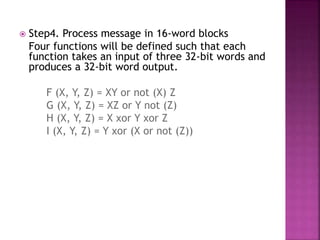  Step4. Process message in 16-word blocks
Four functions will be defined such that each
function takes an input of three 32-bit words and
produces a 32-bit word output.
F (X, Y, Z) = XY or not (X) Z
G (X, Y, Z) = XZ or Y not (Z)
H (X, Y, Z) = X xor Y xor Z
I (X, Y, Z) = Y xor (X or not (Z))
 