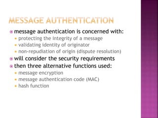  message authentication is concerned with:
 protecting the integrity of a message
 validating identity of originator
 non-repudiation of origin (dispute resolution)
 will consider the security requirements
 then three alternative functions used:
 message encryption
 message authentication code (MAC)
 hash function
 