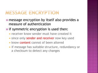 message encryption by itself also provides a
measure of authentication
 if symmetric encryption is used then:
 receiver know sender must have created it
 since only sender and receiver now key used
 know content cannot of been altered
 if message has suitable structure, redundancy or
a checksum to detect any changes
 