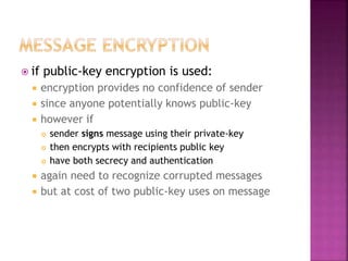  if public-key encryption is used:
 encryption provides no confidence of sender
 since anyone potentially knows public-key
 however if
 sender signs message using their private-key
 then encrypts with recipients public key
 have both secrecy and authentication
 again need to recognize corrupted messages
 but at cost of two public-key uses on message
 