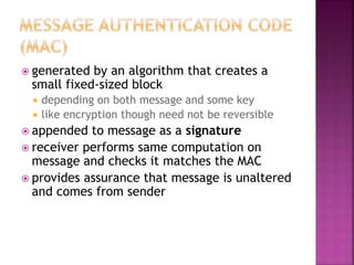  generated by an algorithm that creates a
small fixed-sized block
 depending on both message and some key
 like encryption though need not be reversible
 appended to message as a signature
 receiver performs same computation on
message and checks it matches the MAC
 provides assurance that message is unaltered
and comes from sender
 