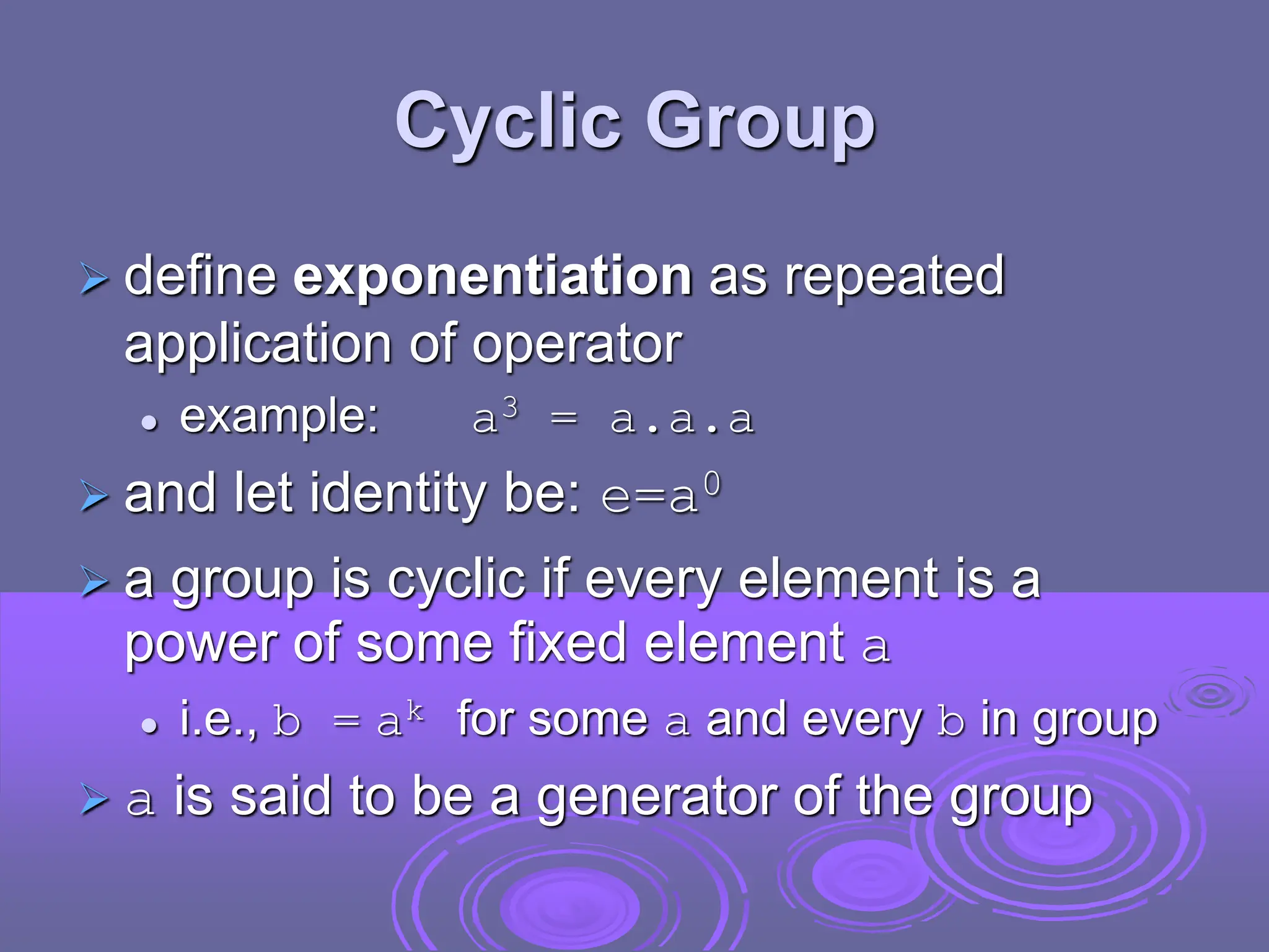 Cyclic Group
 define exponentiation as repeated
application of operator
 example: a3 = a.a.a
 and let identity be: e=a0
 a group is cyclic if every element is a
power of some fixed element a
 i.e., b = ak for some a and every b in group
 a is said to be a generator of the group
 