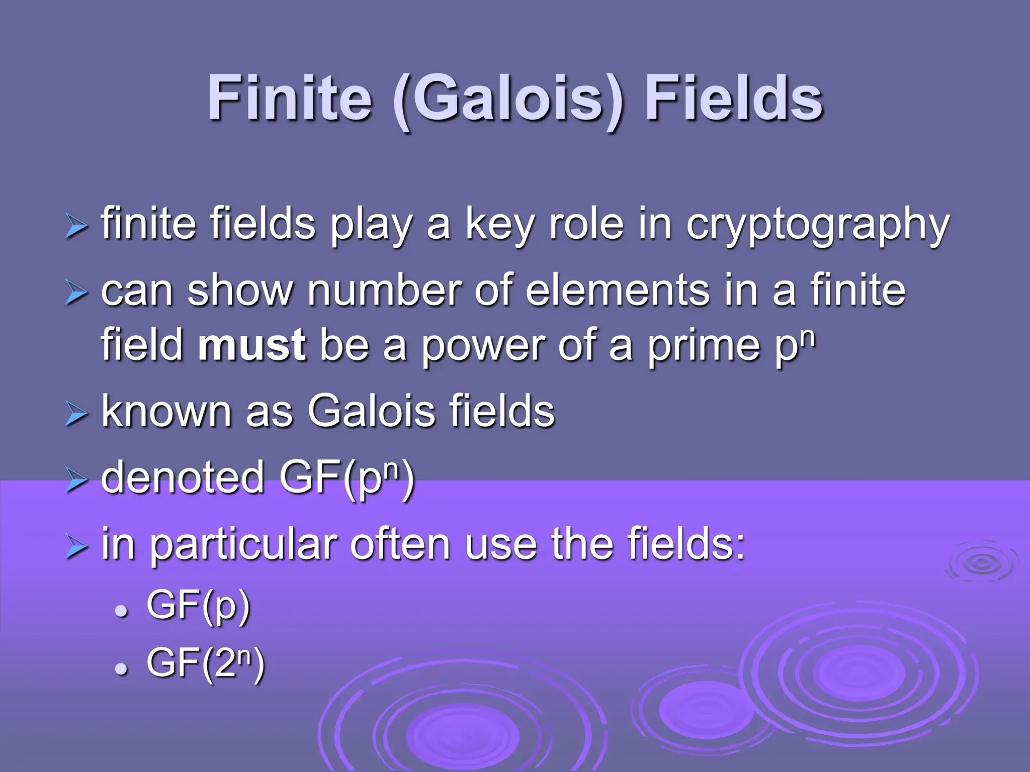 Finite (Galois) Fields
 finite fields play a key role in cryptography
 can show number of elements in a finite
field must be a power of a prime pn
 known as Galois fields
 denoted GF(pn)
 in particular often use the fields:
 GF(p)
 GF(2n)
 