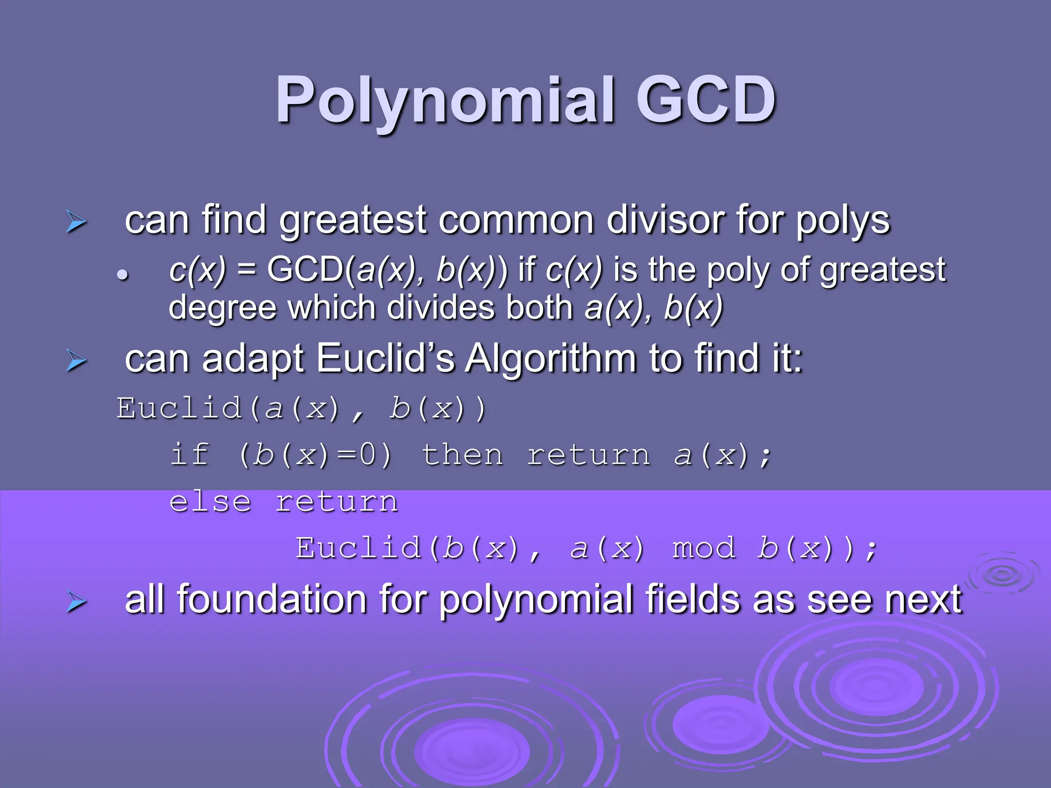 Polynomial GCD
 can find greatest common divisor for polys
 c(x) = GCD(a(x), b(x)) if c(x) is the poly of greatest
degree which divides both a(x), b(x)
 can adapt Euclid’s Algorithm to find it:
Euclid(a(x), b(x))
if (b(x)=0) then return a(x);
else return
Euclid(b(x), a(x) mod b(x));
 all foundation for polynomial fields as see next
 