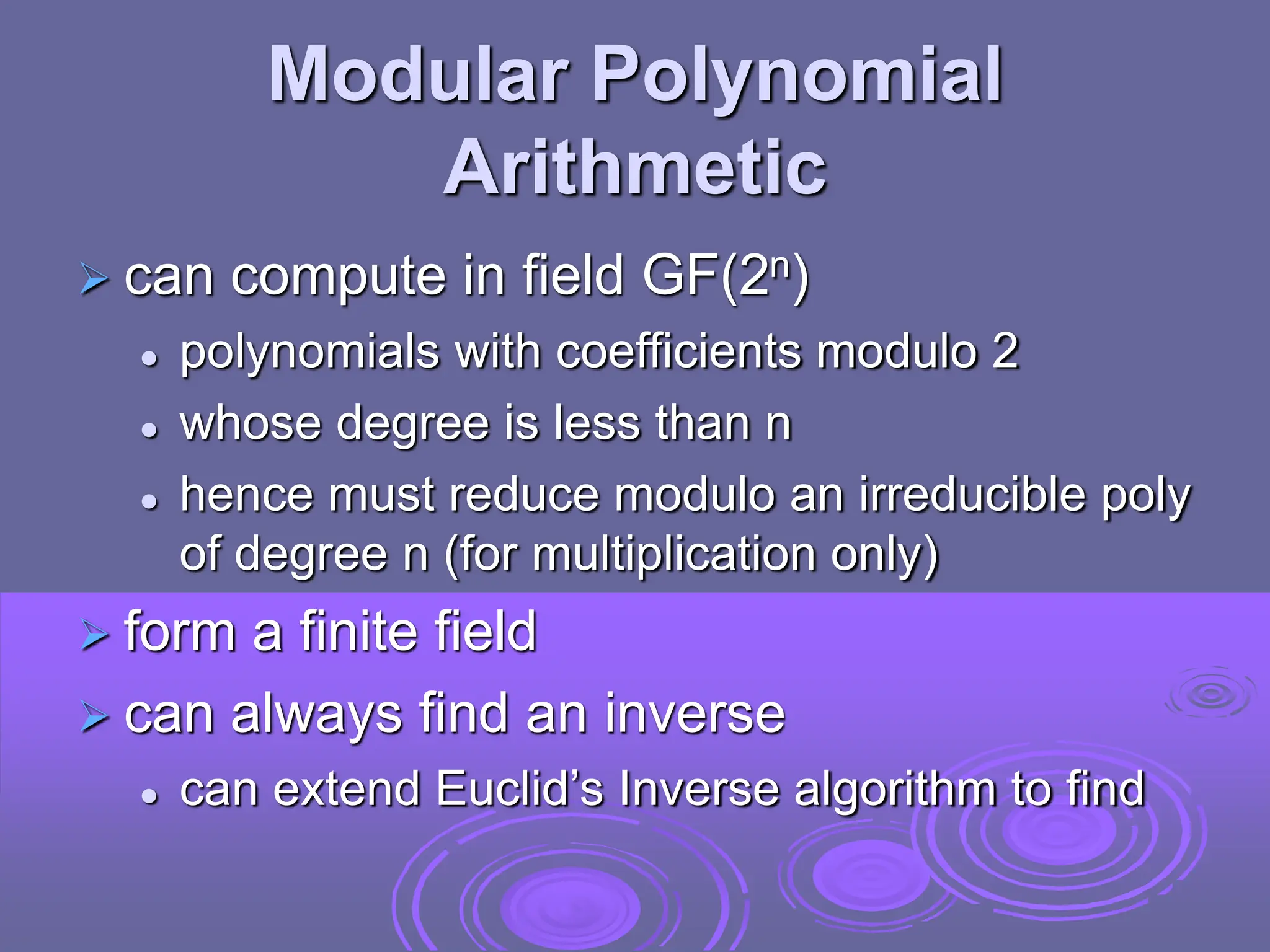 Modular Polynomial
Arithmetic
 can compute in field GF(2n)
 polynomials with coefficients modulo 2
 whose degree is less than n
 hence must reduce modulo an irreducible poly
of degree n (for multiplication only)
 form a finite field
 can always find an inverse
 can extend Euclid’s Inverse algorithm to find
 