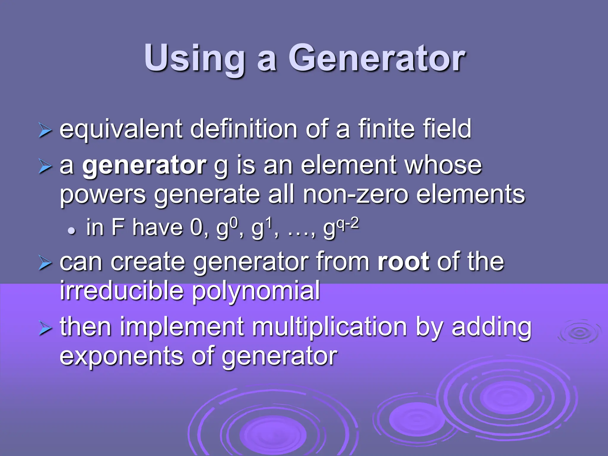 Using a Generator
 equivalent definition of a finite field
 a generator g is an element whose
powers generate all non-zero elements
 in F have 0, g0, g1, …, gq-2
 can create generator from root of the
irreducible polynomial
 then implement multiplication by adding
exponents of generator
 