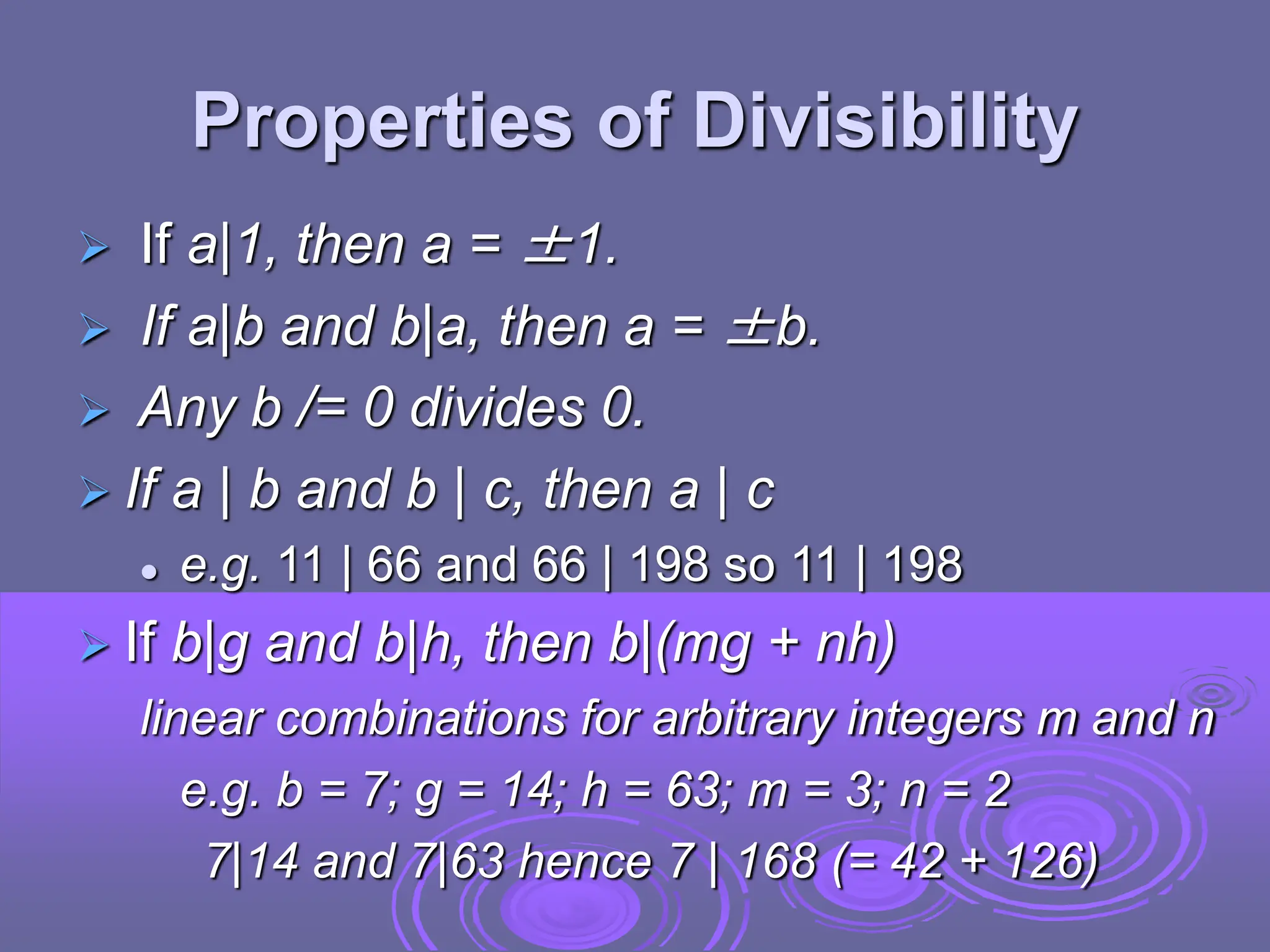 Properties of Divisibility
 If a|1, then a = ±1.
 If a|b and b|a, then a = ±b.
 Any b /= 0 divides 0.
 If a | b and b | c, then a | c
 e.g. 11 | 66 and 66 | 198 so 11 | 198
 If b|g and b|h, then b|(mg + nh)
linear combinations for arbitrary integers m and n
e.g. b = 7; g = 14; h = 63; m = 3; n = 2
7|14 and 7|63 hence 7 | 168 (= 42 + 126)
 