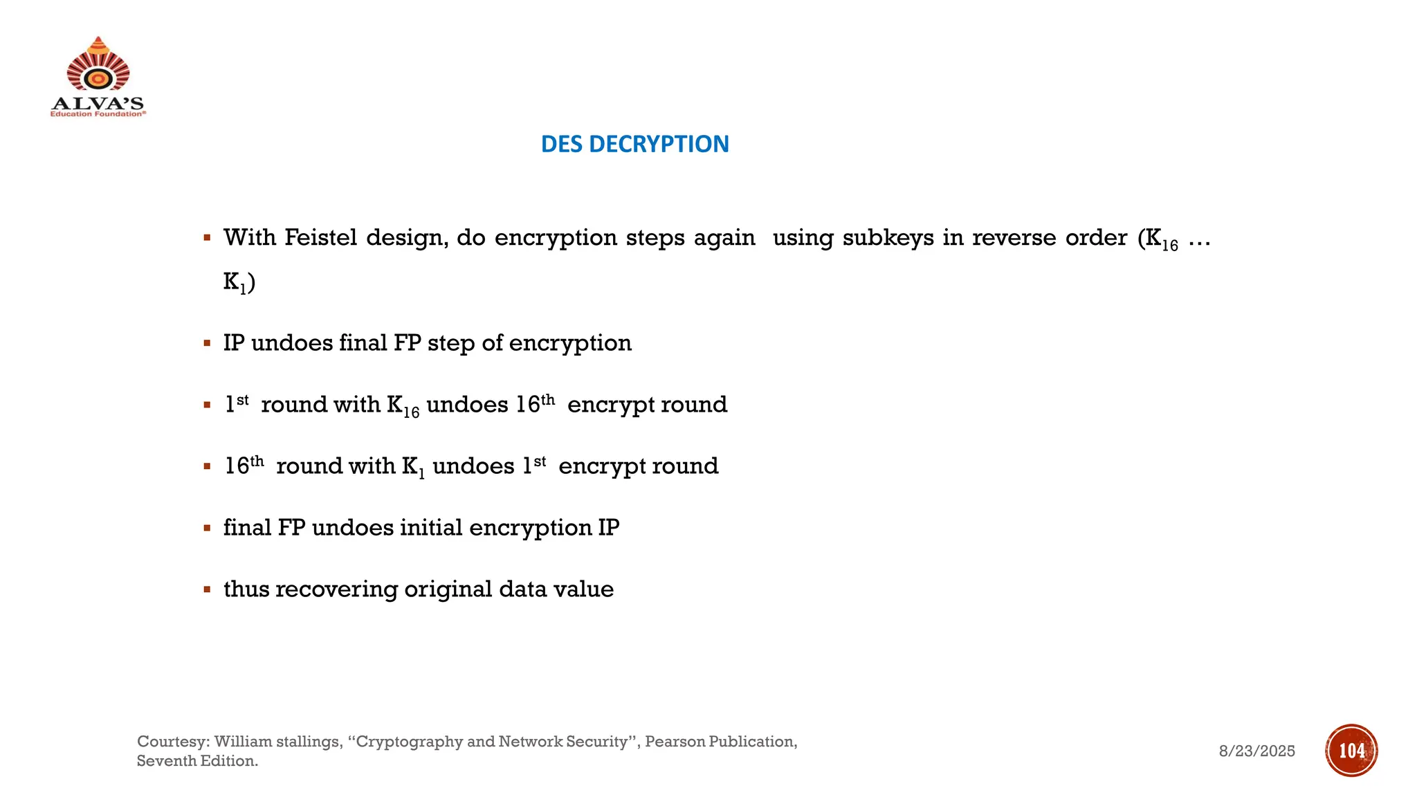 DES DECRYPTION
▪ With Feistel design, do encryption steps again using subkeys in reverse order (K16 …
K1)
▪ IP undoes final FP step of encryption
▪ 1st round with K16 undoes 16th encrypt round
▪ 16th round with K1 undoes 1st encrypt round
▪ final FP undoes initial encryption IP
▪ thus recovering original data value
8/23/2025
Courtesy: William stallings, “Cryptography and Network Security”, Pearson Publication,
Seventh Edition.
104
 
