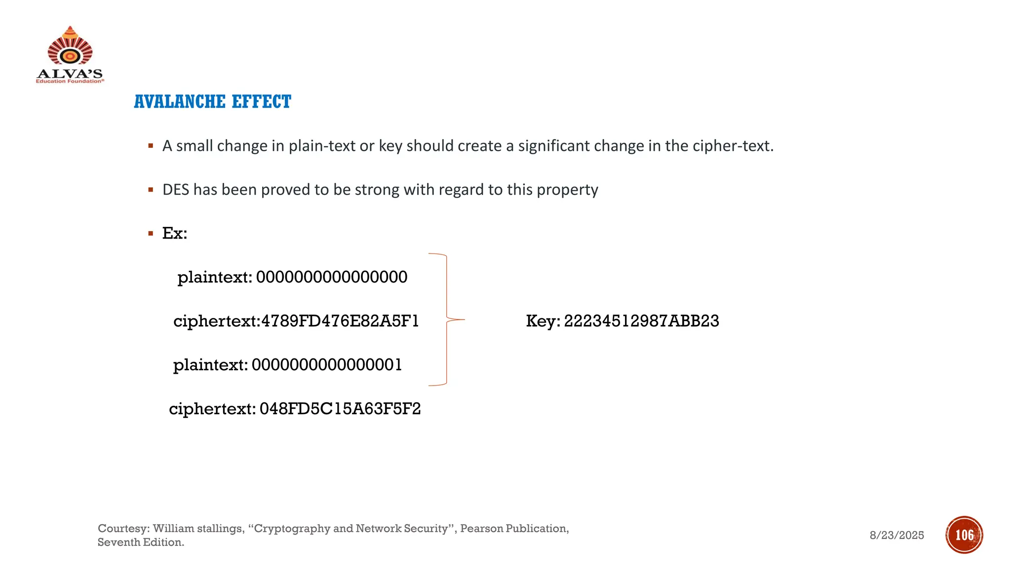 AVALANCHE EFFECT
▪ A small change in plain-text or key should create a significant change in the cipher-text.
▪ DES has been proved to be strong with regard to this property
▪ Ex:
plaintext: 0000000000000000
ciphertext:4789FD476E82A5F1 Key: 22234512987ABB23
plaintext: 0000000000000001
ciphertext: 048FD5C15A63F5F2
8/23/2025
Courtesy: William stallings, “Cryptography and Network Security”, Pearson Publication,
Seventh Edition.
106
 
