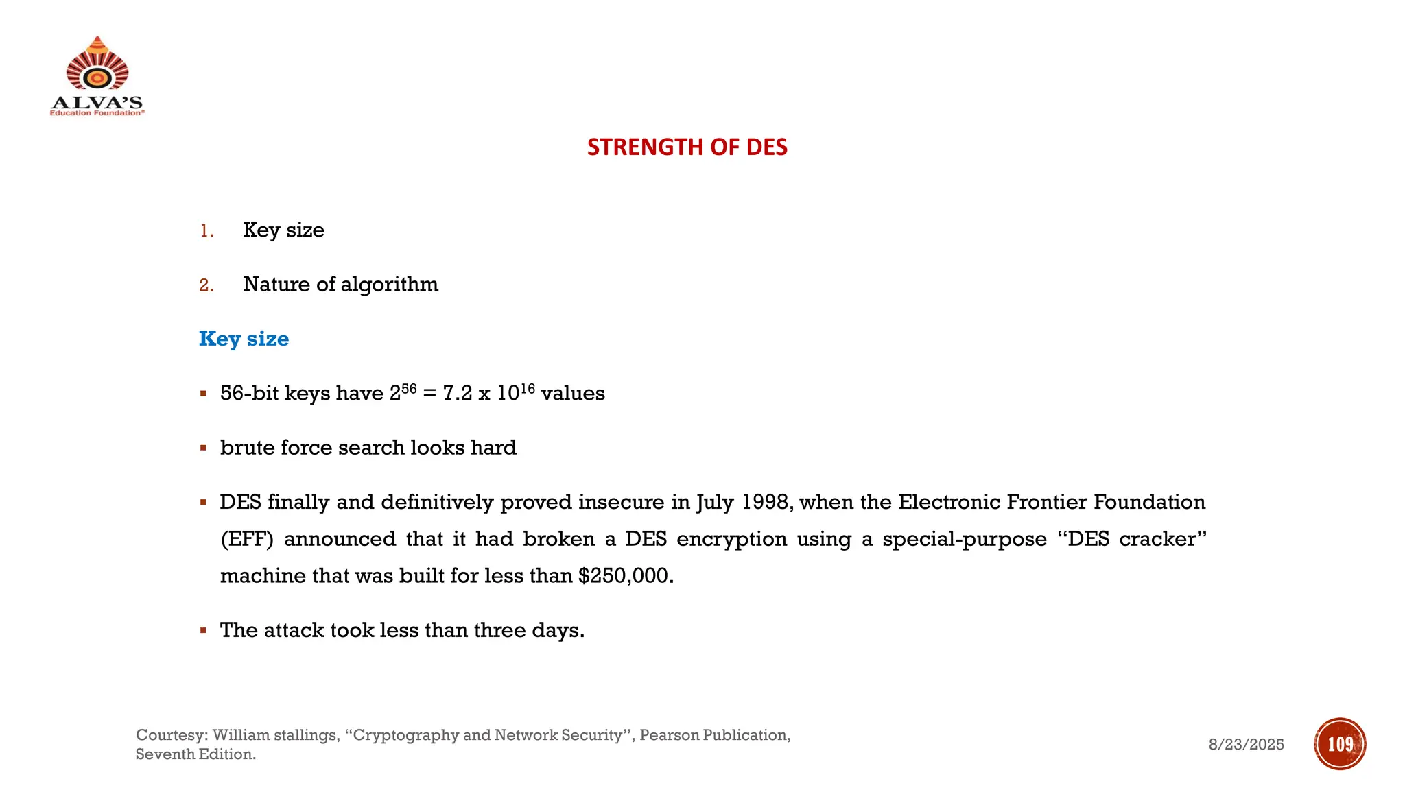 STRENGTH OF DES
1. Key size
2. Nature of algorithm
Key size
▪ 56-bit keys have 256 = 7.2 x 1016 values
▪ brute force search looks hard
▪ DES finally and definitively proved insecure in July 1998, when the Electronic Frontier Foundation
(EFF) announced that it had broken a DES encryption using a special-purpose “DES cracker”
machine that was built for less than $250,000.
▪ The attack took less than three days.
8/23/2025
Courtesy: William stallings, “Cryptography and Network Security”, Pearson Publication,
Seventh Edition.
109
 