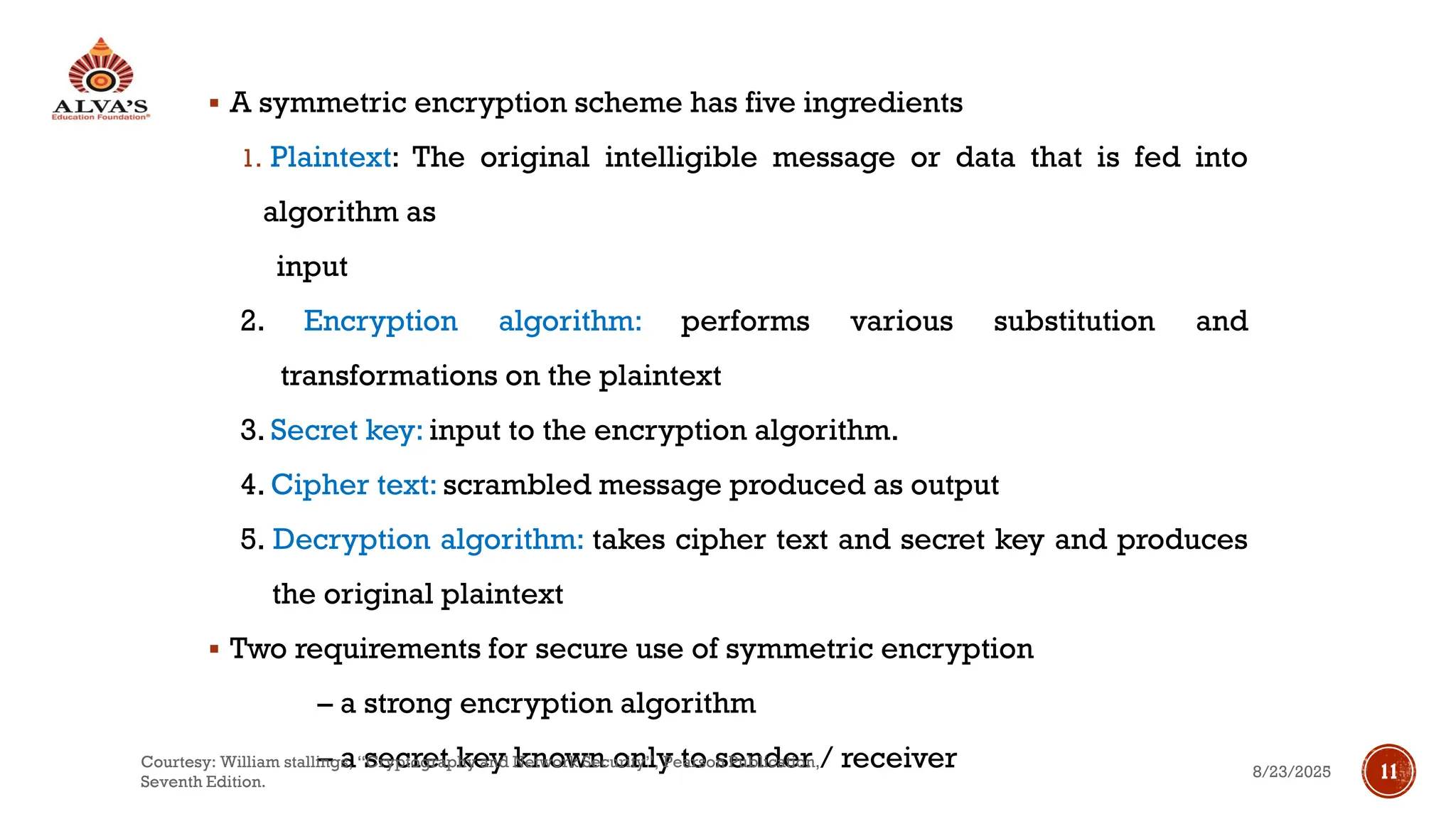 ▪ A symmetric encryption scheme has five ingredients
1. Plaintext: The original intelligible message or data that is fed into
algorithm as
input
2. Encryption algorithm: performs various substitution and
transformations on the plaintext
3. Secret key: input to the encryption algorithm.
4. Cipher text: scrambled message produced as output
5. Decryption algorithm: takes cipher text and secret key and produces
the original plaintext
▪ Two requirements for secure use of symmetric encryption
– a strong encryption algorithm
– a secret key known only to sender / receiver 8/23/2025
Courtesy: William stallings, “Cryptography and Network Security”, Pearson Publication,
Seventh Edition.
11
 