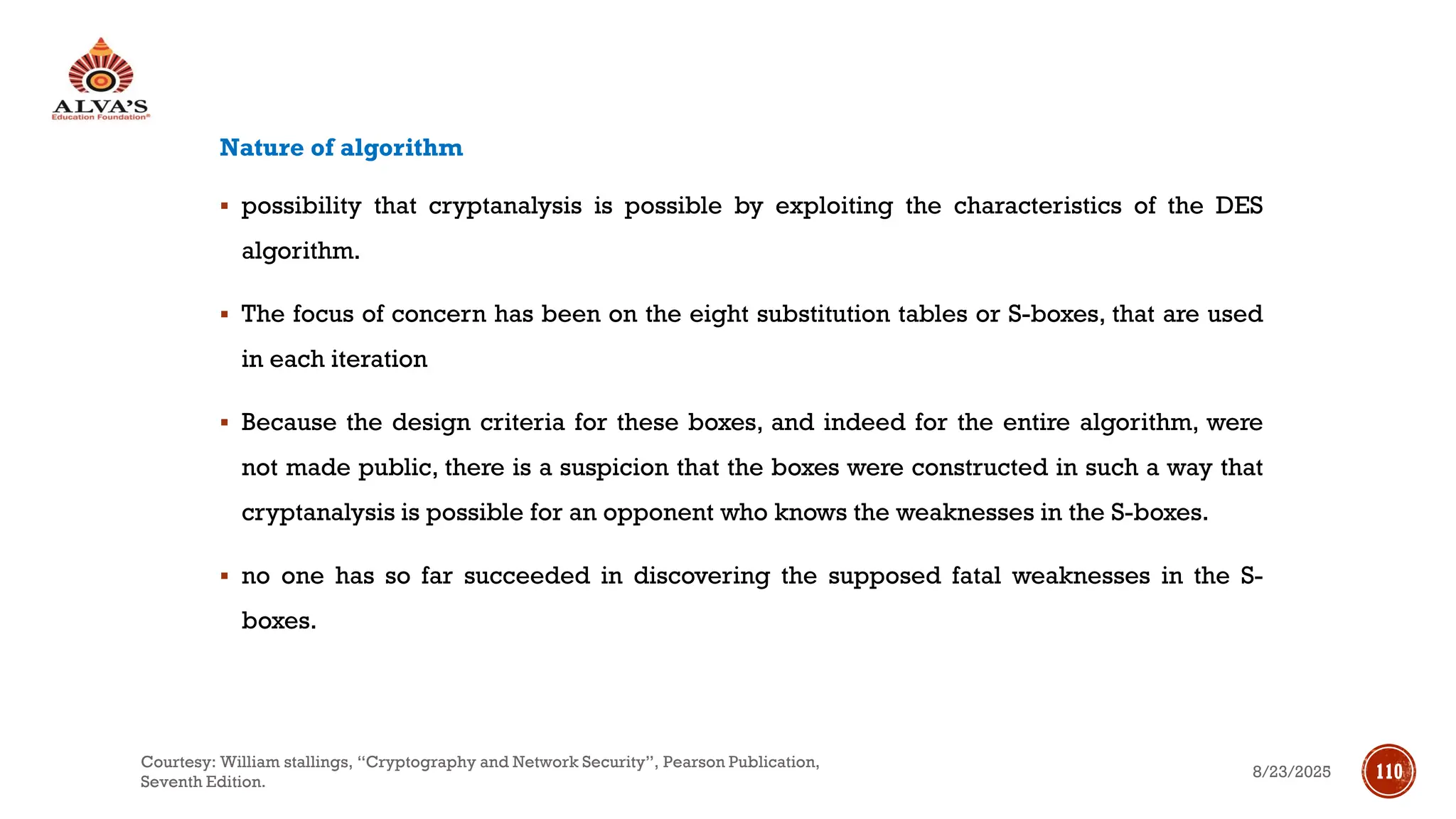 Nature of algorithm
▪ possibility that cryptanalysis is possible by exploiting the characteristics of the DES
algorithm.
▪ The focus of concern has been on the eight substitution tables or S-boxes, that are used
in each iteration
▪ Because the design criteria for these boxes, and indeed for the entire algorithm, were
not made public, there is a suspicion that the boxes were constructed in such a way that
cryptanalysis is possible for an opponent who knows the weaknesses in the S-boxes.
▪ no one has so far succeeded in discovering the supposed fatal weaknesses in the S-
boxes.
8/23/2025
Courtesy: William stallings, “Cryptography and Network Security”, Pearson Publication,
Seventh Edition.
110
 
