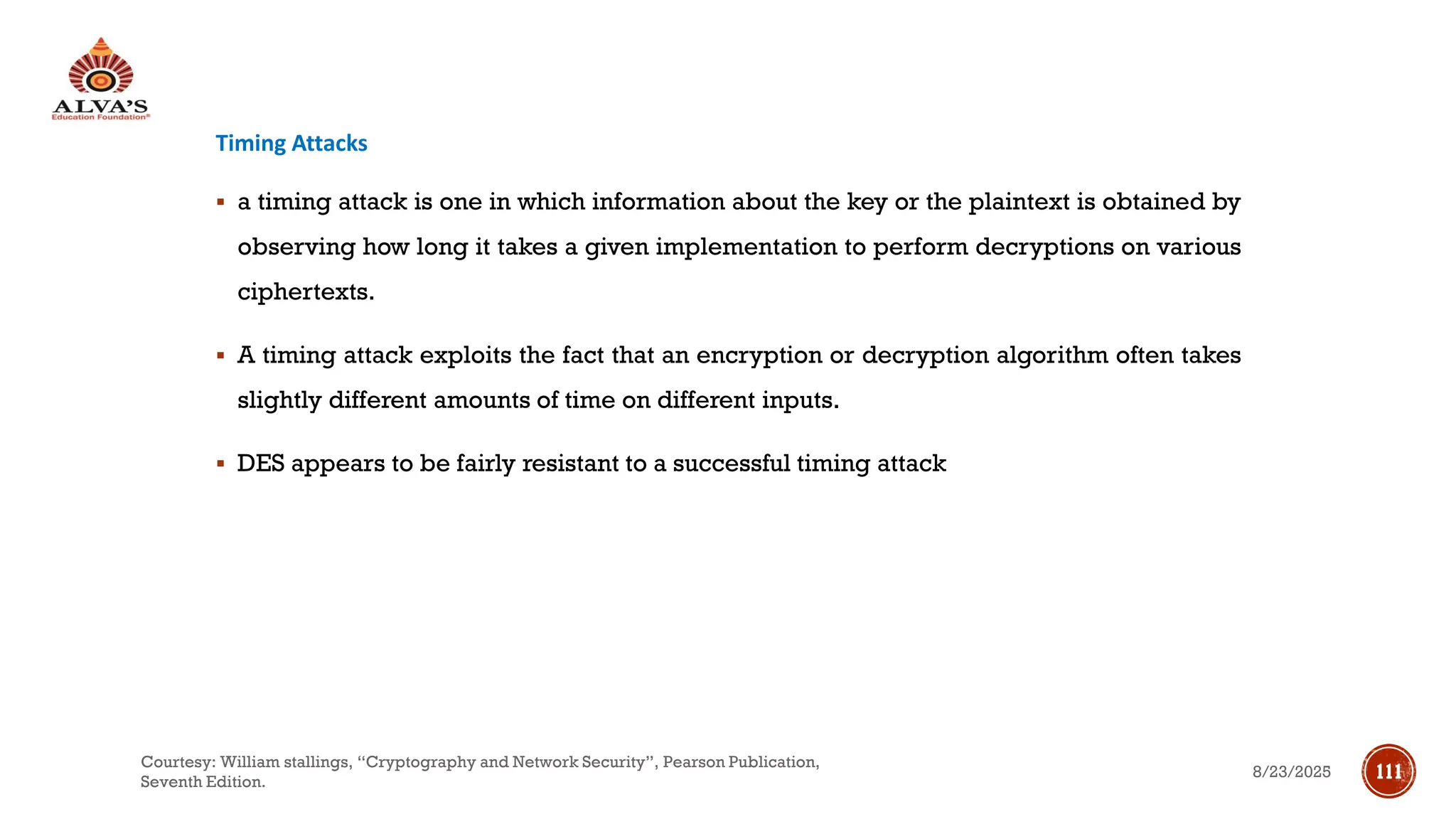Timing Attacks
▪ a timing attack is one in which information about the key or the plaintext is obtained by
observing how long it takes a given implementation to perform decryptions on various
ciphertexts.
▪ A timing attack exploits the fact that an encryption or decryption algorithm often takes
slightly different amounts of time on different inputs.
▪ DES appears to be fairly resistant to a successful timing attack
8/23/2025
Courtesy: William stallings, “Cryptography and Network Security”, Pearson Publication,
Seventh Edition.
111
 