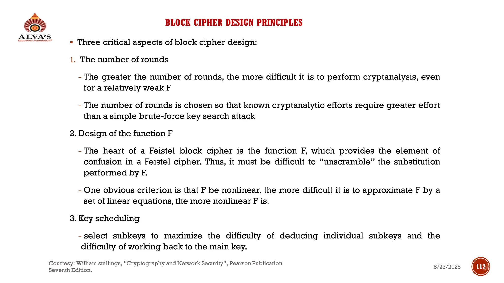 BLOCK CIPHER DESIGN PRINCIPLES
▪ Three critical aspects of block cipher design:
1. The number of rounds
− The greater the number of rounds, the more difficult it is to perform cryptanalysis, even
for a relatively weak F
− The number of rounds is chosen so that known cryptanalytic efforts require greater effort
than a simple brute-force key search attack
2. Design of the function F
− The heart of a Feistel block cipher is the function F, which provides the element of
confusion in a Feistel cipher. Thus, it must be difficult to “unscramble” the substitution
performed by F.
− One obvious criterion is that F be nonlinear. the more difficult it is to approximate F by a
set of linear equations, the more nonlinear F is.
3. Key scheduling
− select subkeys to maximize the difficulty of deducing individual subkeys and the
difficulty of working back to the main key.
8/23/2025
Courtesy: William stallings, “Cryptography and Network Security”, Pearson Publication,
Seventh Edition.
112
 