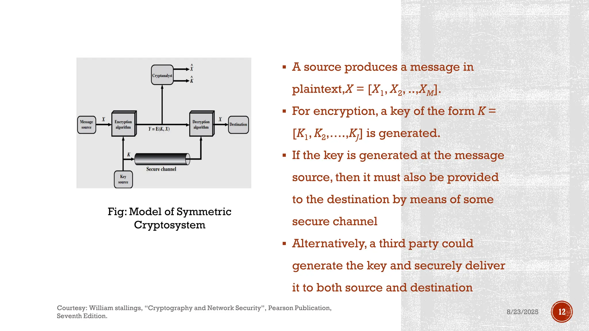 ▪ A source produces a message in
plaintext,X = [X1, X2, ..,XM].
▪ For encryption, a key of the form K =
[K1, K2,….,KJ] is generated.
▪ If the key is generated at the message
source, then it must also be provided
to the destination by means of some
secure channel
▪ Alternatively, a third party could
generate the key and securely deliver
it to both source and destination
Fig: Model of Symmetric
Cryptosystem
8/23/2025
Courtesy: William stallings, “Cryptography and Network Security”, Pearson Publication,
Seventh Edition.
12
 