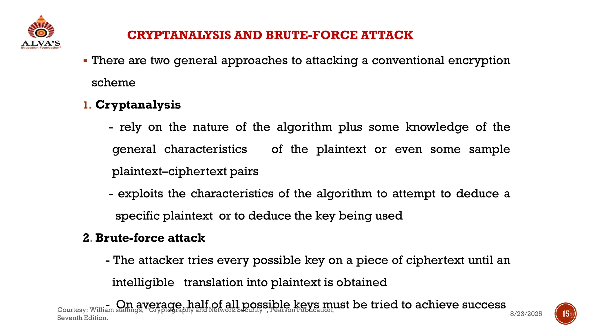 CRYPTANALYSIS AND BRUTE-FORCE ATTACK
▪ There are two general approaches to attacking a conventional encryption
scheme
1. Cryptanalysis
- rely on the nature of the algorithm plus some knowledge of the
general characteristics of the plaintext or even some sample
plaintext–ciphertext pairs
- exploits the characteristics of the algorithm to attempt to deduce a
specific plaintext or to deduce the key being used
2. Brute-force attack
- The attacker tries every possible key on a piece of ciphertext until an
intelligible translation into plaintext is obtained
- On average, half of all possible keys must be tried to achieve success
8/23/2025
Courtesy: William stallings, “Cryptography and Network Security”, Pearson Publication,
Seventh Edition.
15
 