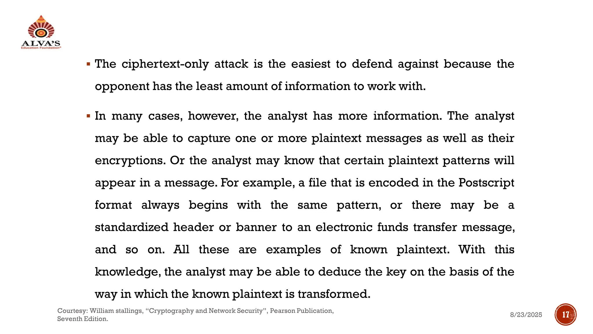 ▪ The ciphertext-only attack is the easiest to defend against because the
opponent has the least amount of information to work with.
▪ In many cases, however, the analyst has more information. The analyst
may be able to capture one or more plaintext messages as well as their
encryptions. Or the analyst may know that certain plaintext patterns will
appear in a message. For example, a file that is encoded in the Postscript
format always begins with the same pattern, or there may be a
standardized header or banner to an electronic funds transfer message,
and so on. All these are examples of known plaintext. With this
knowledge, the analyst may be able to deduce the key on the basis of the
way in which the known plaintext is transformed.
8/23/2025
Courtesy: William stallings, “Cryptography and Network Security”, Pearson Publication,
Seventh Edition.
17
 