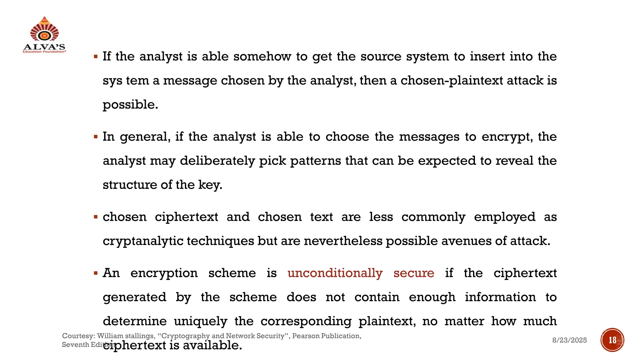 ▪ If the analyst is able somehow to get the source system to insert into the
sys tem a message chosen by the analyst, then a chosen-plaintext attack is
possible.
▪ In general, if the analyst is able to choose the messages to encrypt, the
analyst may deliberately pick patterns that can be expected to reveal the
structure of the key.
▪ chosen ciphertext and chosen text are less commonly employed as
cryptanalytic techniques but are nevertheless possible avenues of attack.
▪ An encryption scheme is unconditionally secure if the ciphertext
generated by the scheme does not contain enough information to
determine uniquely the corresponding plaintext, no matter how much
ciphertext is available.
8/23/2025
Courtesy: William stallings, “Cryptography and Network Security”, Pearson Publication,
Seventh Edition.
18
 