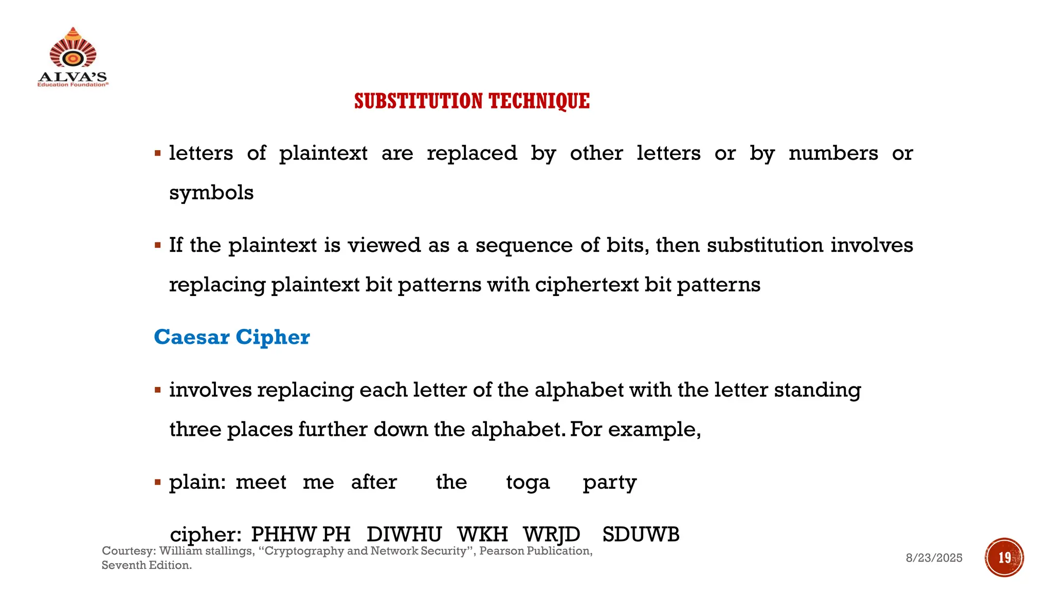 SUBSTITUTION TECHNIQUE
▪ letters of plaintext are replaced by other letters or by numbers or
symbols
▪ If the plaintext is viewed as a sequence of bits, then substitution involves
replacing plaintext bit patterns with ciphertext bit patterns
Caesar Cipher
▪ involves replacing each letter of the alphabet with the letter standing
three places further down the alphabet. For example,
▪ plain: meet me after the toga party
cipher: PHHW PH DIWHU WKH WRJD SDUWB
8/23/2025
Courtesy: William stallings, “Cryptography and Network Security”, Pearson Publication,
Seventh Edition.
19
 