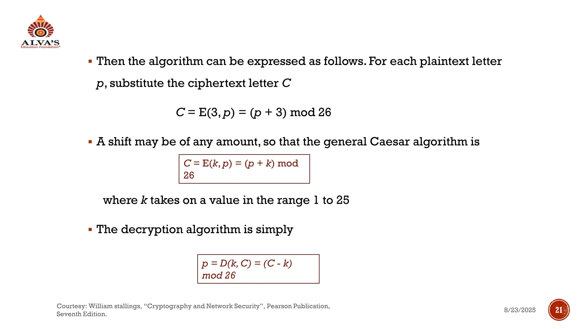 ▪ Then the algorithm can be expressed as follows. For each plaintext letter
p, substitute the ciphertext letter C
C = E(3, p) = (p + 3) mod 26
▪ A shift may be of any amount, so that the general Caesar algorithm is
where k takes on a value in the range 1 to 25
▪ The decryption algorithm is simply
C = E(k, p) = (p + k) mod
26
p = D(k,C) = (C - k)
mod 26
8/23/2025
Courtesy: William stallings, “Cryptography and Network Security”, Pearson Publication,
Seventh Edition.
21
 