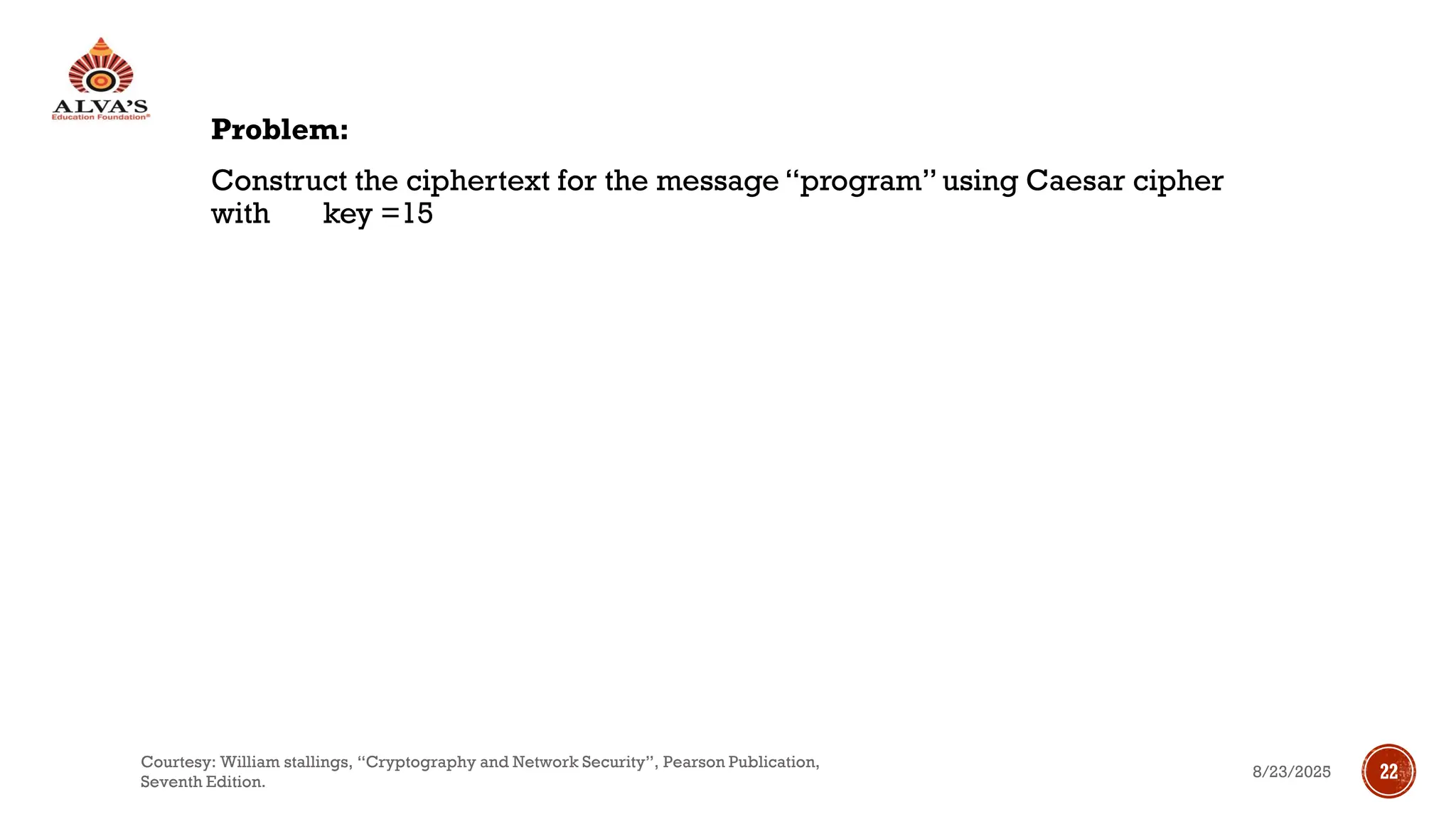 Problem:
Construct the ciphertext for the message “program” using Caesar cipher
with key =15
8/23/2025
Courtesy: William stallings, “Cryptography and Network Security”, Pearson Publication,
Seventh Edition.
22
 