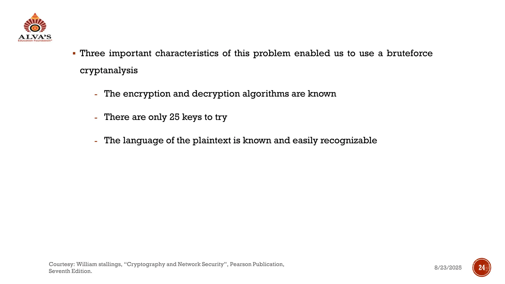 ▪ Three important characteristics of this problem enabled us to use a bruteforce
cryptanalysis
- The encryption and decryption algorithms are known
- There are only 25 keys to try
- The language of the plaintext is known and easily recognizable
8/23/2025
Courtesy: William stallings, “Cryptography and Network Security”, Pearson Publication,
Seventh Edition.
24
 