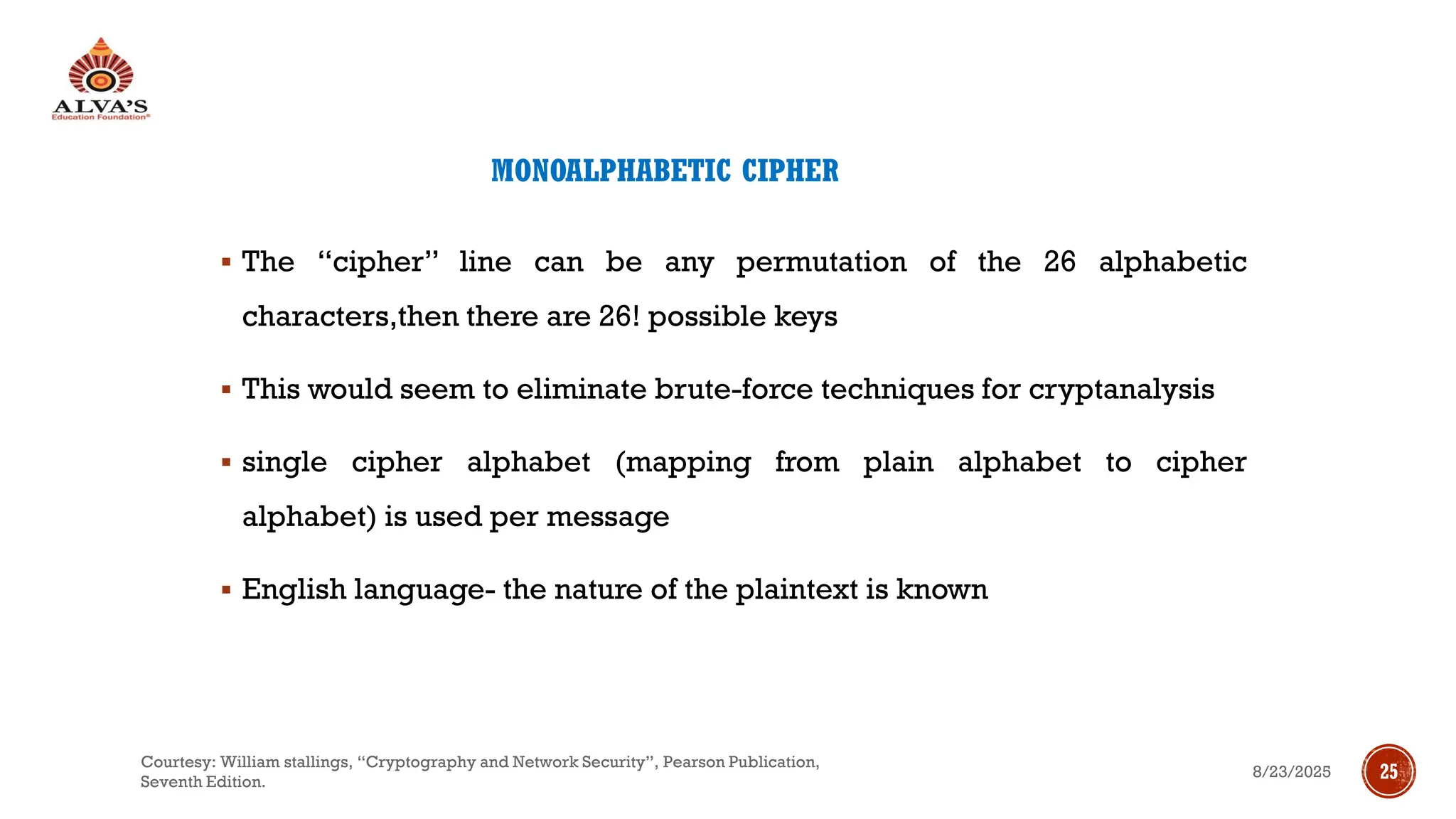 MONOALPHABETIC CIPHER
▪ The “cipher” line can be any permutation of the 26 alphabetic
characters,then there are 26! possible keys
▪ This would seem to eliminate brute-force techniques for cryptanalysis
▪ single cipher alphabet (mapping from plain alphabet to cipher
alphabet) is used per message
▪ English language- the nature of the plaintext is known
8/23/2025
Courtesy: William stallings, “Cryptography and Network Security”, Pearson Publication,
Seventh Edition.
25
 