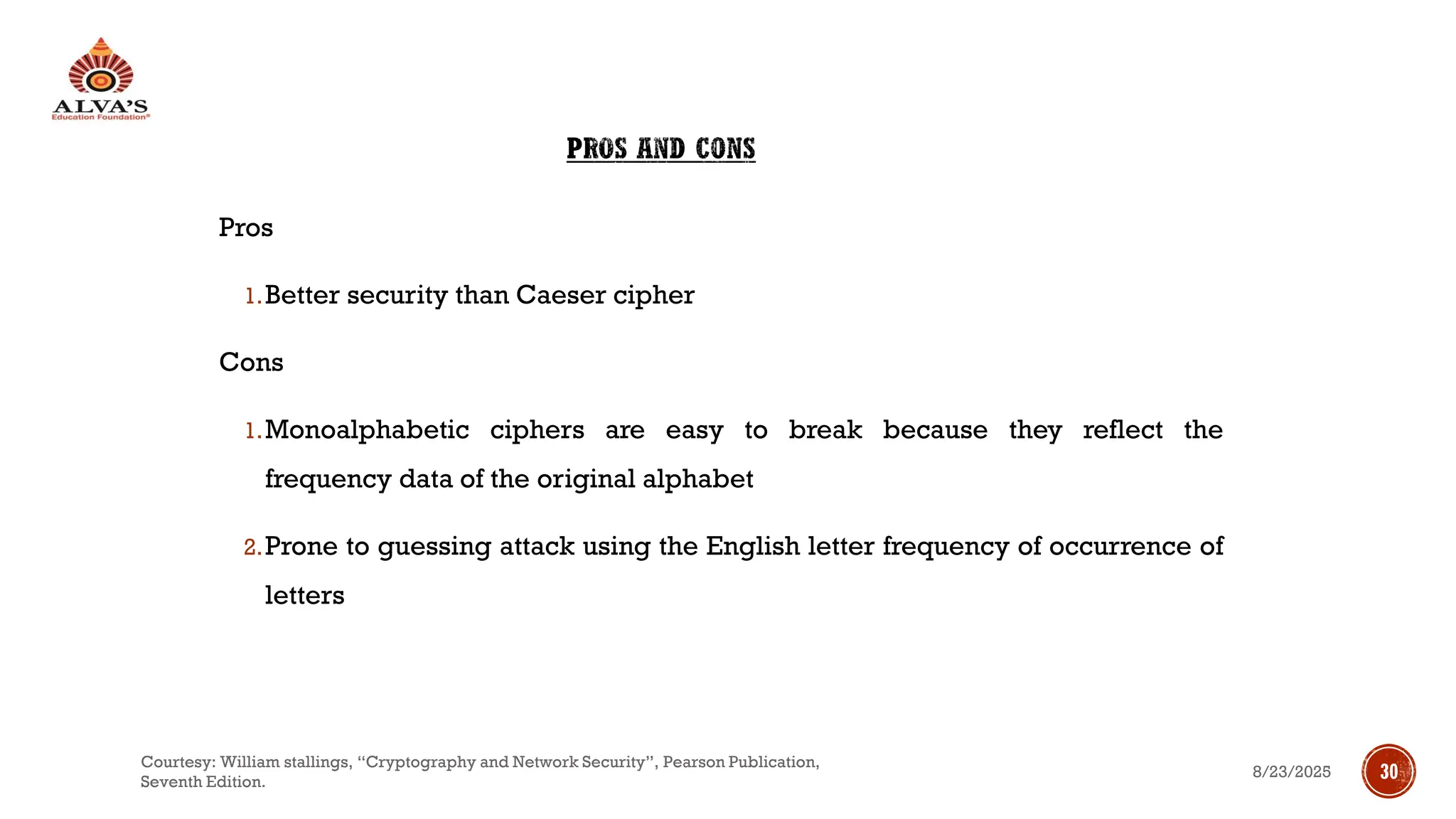 PROS AND CONS
Pros
1.Better security than Caeser cipher
Cons
1.Monoalphabetic ciphers are easy to break because they reflect the
frequency data of the original alphabet
2.Prone to guessing attack using the English letter frequency of occurrence of
letters
8/23/2025
Courtesy: William stallings, “Cryptography and Network Security”, Pearson Publication,
Seventh Edition.
30
 