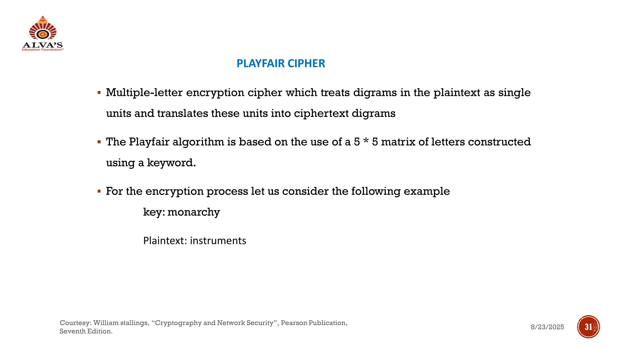PLAYFAIR CIPHER
▪ Multiple-letter encryption cipher which treats digrams in the plaintext as single
units and translates these units into ciphertext digrams
▪ The Playfair algorithm is based on the use of a 5 * 5 matrix of letters constructed
using a keyword.
▪ For the encryption process let us consider the following example
key: monarchy
Plaintext: instruments
8/23/2025
Courtesy: William stallings, “Cryptography and Network Security”, Pearson Publication,
Seventh Edition.
31
 