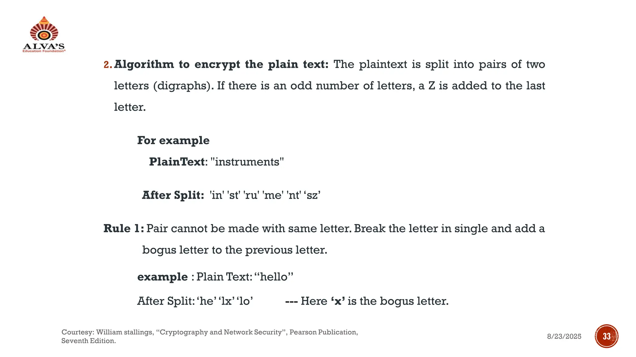 2.Algorithm to encrypt the plain text: The plaintext is split into pairs of two
letters (digraphs). If there is an odd number of letters, a Z is added to the last
letter.
For example
PlainText: "instruments"
After Split: 'in' 'st' 'ru' 'me' 'nt' ‘sz’
Rule 1: Pair cannot be made with same letter. Break the letter in single and add a
bogus letter to the previous letter.
example : Plain Text:“hello”
After Split:‘he’‘lx’‘lo’ --- Here ‘x’ is the bogus letter.
8/23/2025
Courtesy: William stallings, “Cryptography and Network Security”, Pearson Publication,
Seventh Edition.
33
 