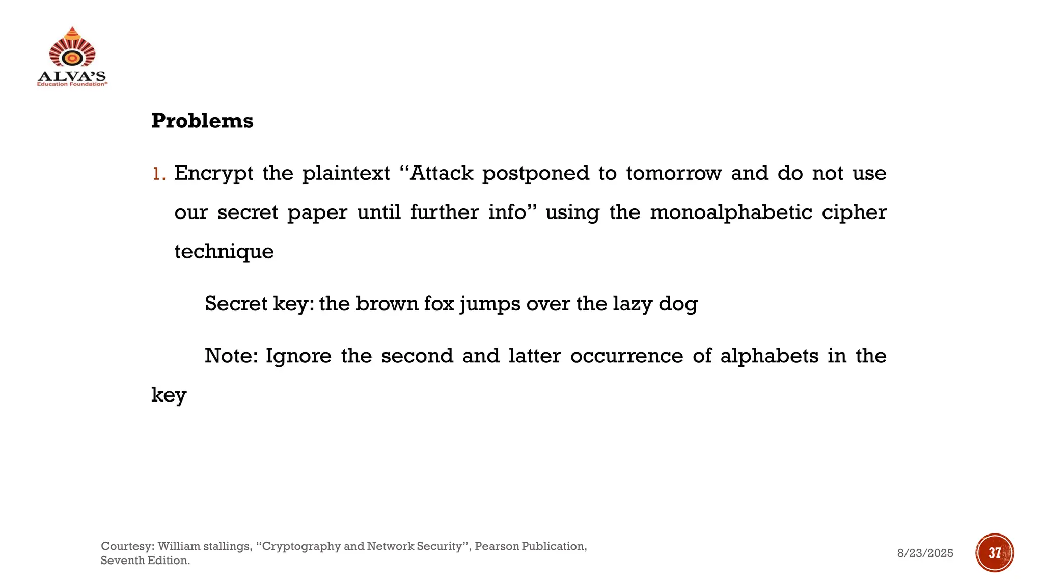 Problems
1. Encrypt the plaintext “Attack postponed to tomorrow and do not use
our secret paper until further info” using the monoalphabetic cipher
technique
Secret key: the brown fox jumps over the lazy dog
Note: Ignore the second and latter occurrence of alphabets in the
key
8/23/2025
Courtesy: William stallings, “Cryptography and Network Security”, Pearson Publication,
Seventh Edition.
37
 
