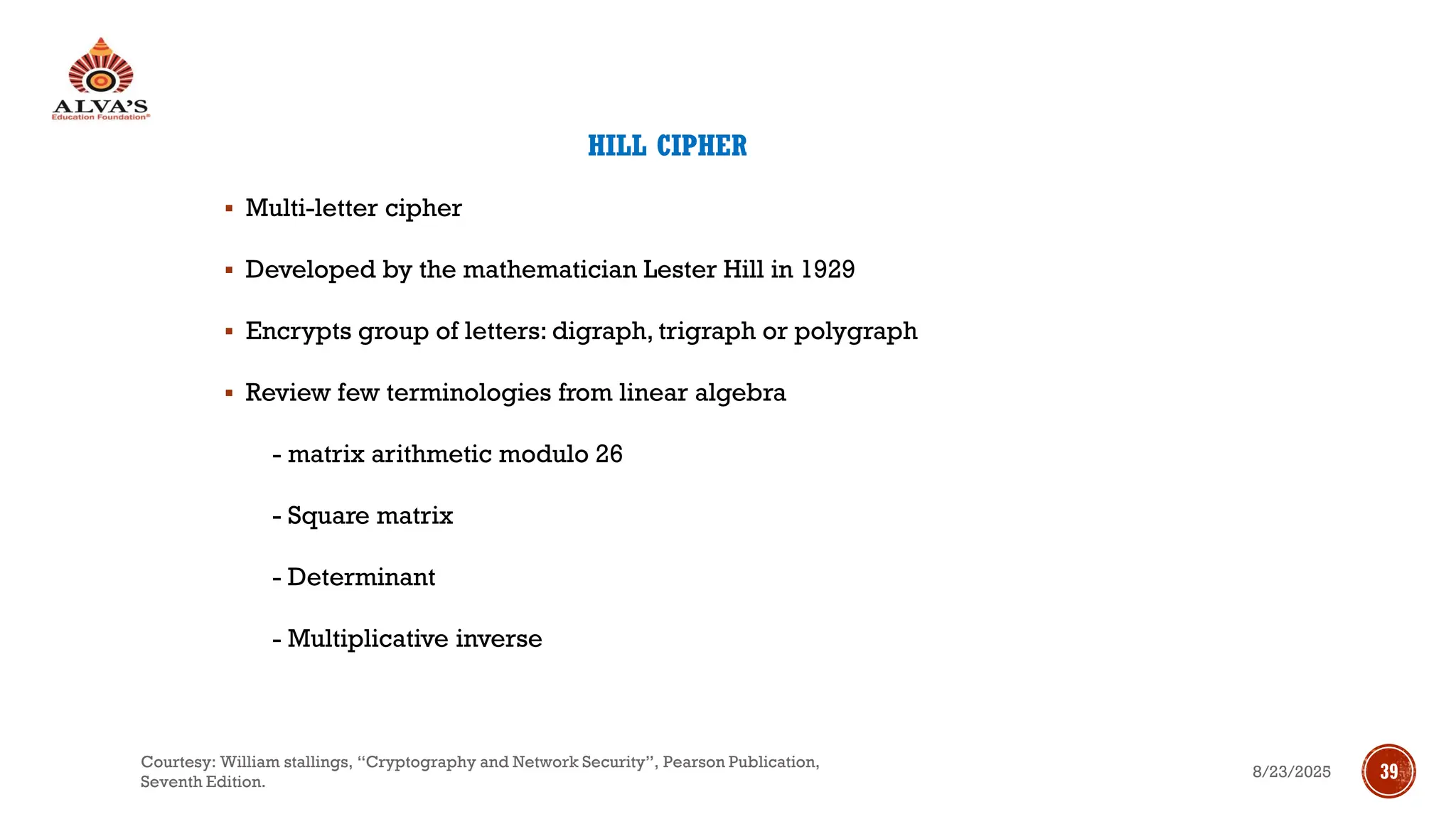 HILL CIPHER
▪ Multi-letter cipher
▪ Developed by the mathematician Lester Hill in 1929
▪ Encrypts group of letters: digraph, trigraph or polygraph
▪ Review few terminologies from linear algebra
- matrix arithmetic modulo 26
- Square matrix
- Determinant
- Multiplicative inverse
8/23/2025
Courtesy: William stallings, “Cryptography and Network Security”, Pearson Publication,
Seventh Edition.
39
 