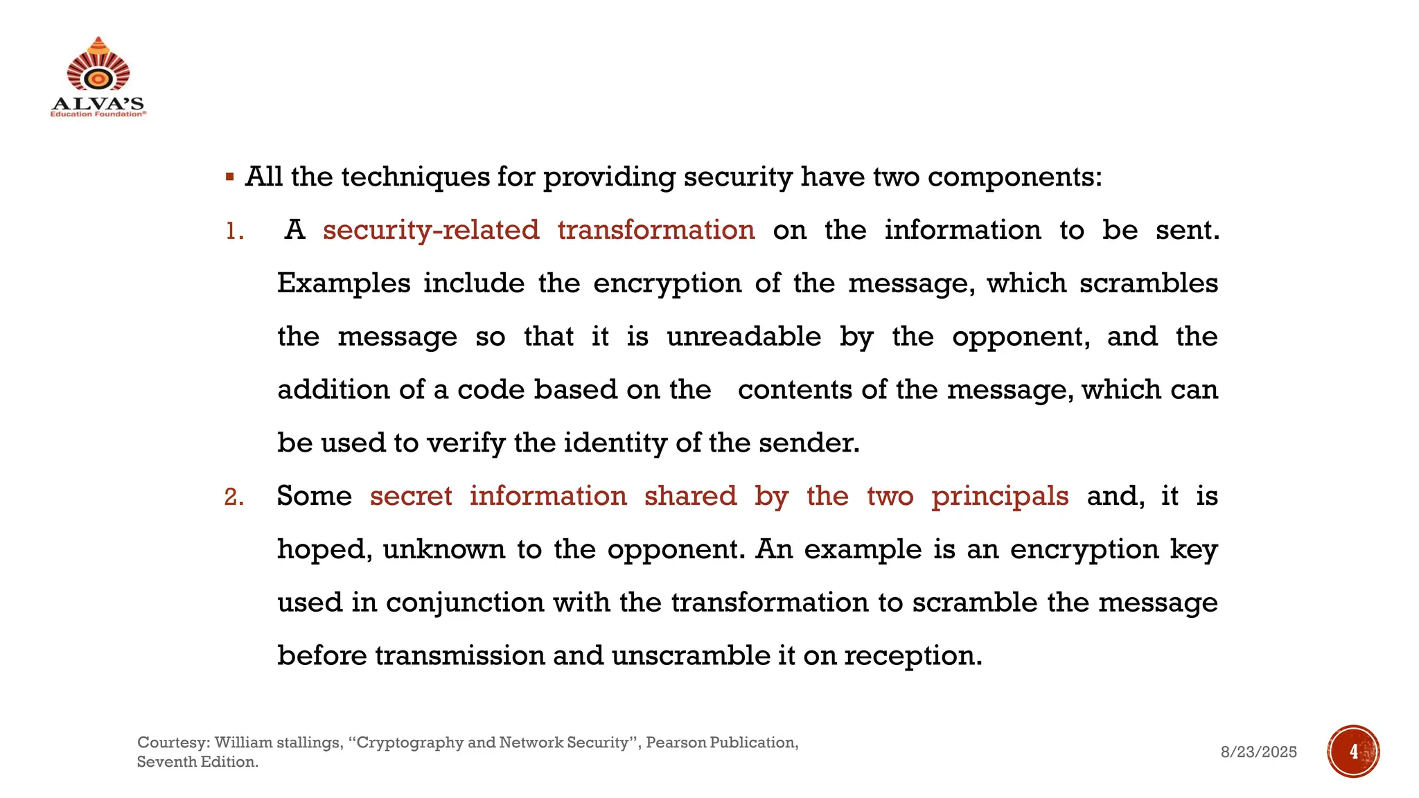 ▪ All the techniques for providing security have two components:
1. A security-related transformation on the information to be sent.
Examples include the encryption of the message, which scrambles
the message so that it is unreadable by the opponent, and the
addition of a code based on the contents of the message, which can
be used to verify the identity of the sender.
2. Some secret information shared by the two principals and, it is
hoped, unknown to the opponent. An example is an encryption key
used in conjunction with the transformation to scramble the message
before transmission and unscramble it on reception.
8/23/2025
Courtesy: William stallings, “Cryptography and Network Security”, Pearson Publication,
Seventh Edition.
4
 