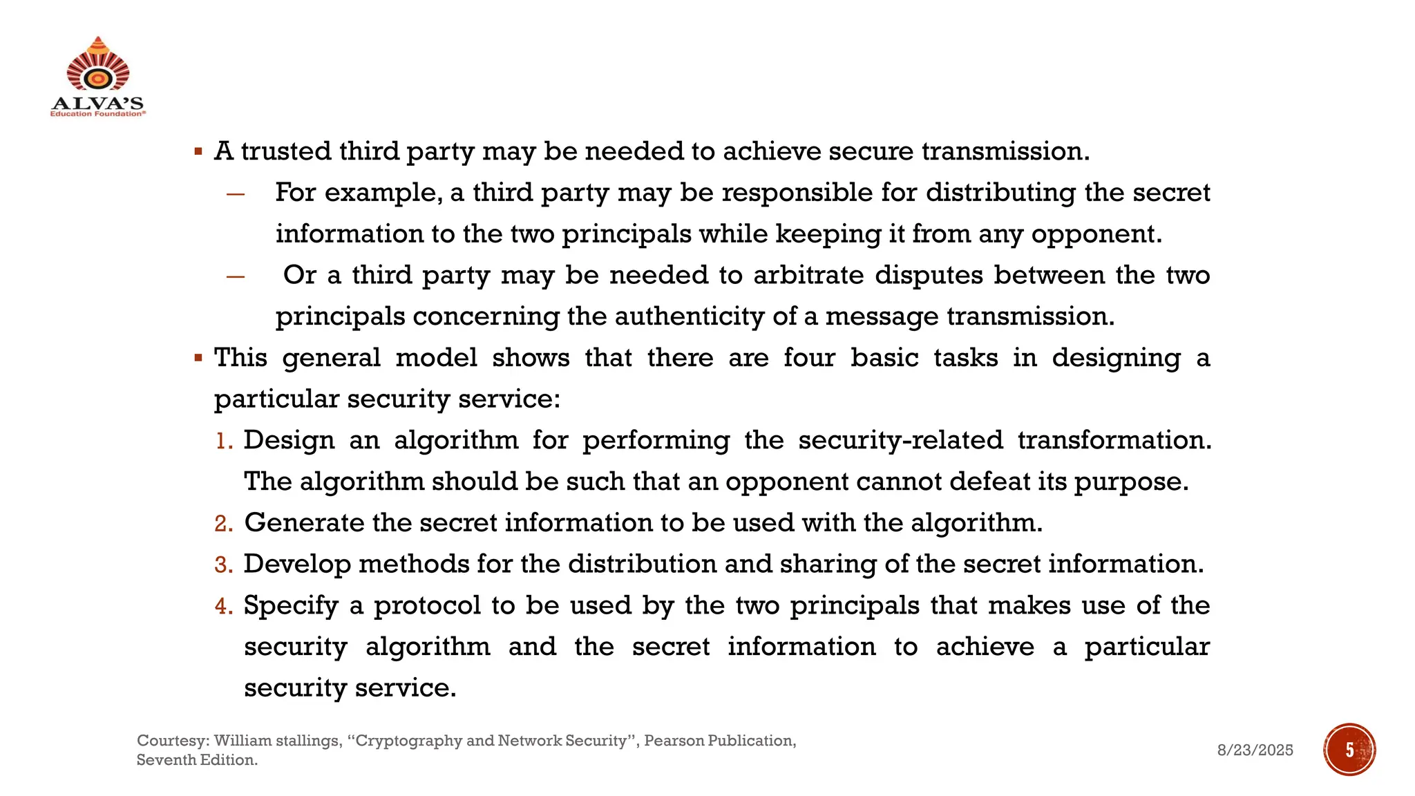 ▪ A trusted third party may be needed to achieve secure transmission.
― For example, a third party may be responsible for distributing the secret
information to the two principals while keeping it from any opponent.
― Or a third party may be needed to arbitrate disputes between the two
principals concerning the authenticity of a message transmission.
▪ This general model shows that there are four basic tasks in designing a
particular security service:
1. Design an algorithm for performing the security-related transformation.
The algorithm should be such that an opponent cannot defeat its purpose.
2. Generate the secret information to be used with the algorithm.
3. Develop methods for the distribution and sharing of the secret information.
4. Specify a protocol to be used by the two principals that makes use of the
security algorithm and the secret information to achieve a particular
security service.
8/23/2025
Courtesy: William stallings, “Cryptography and Network Security”, Pearson Publication,
Seventh Edition.
5
 
