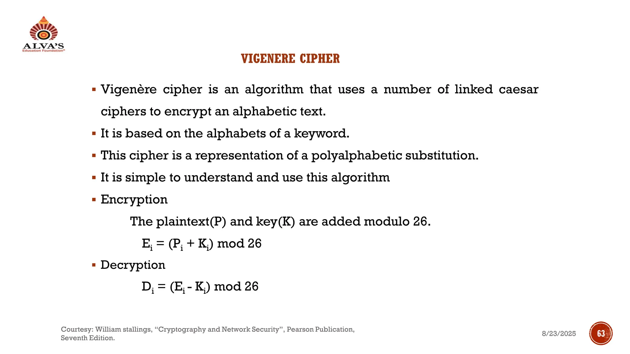 VIGENERE CIPHER
▪ Vigenère cipher is an algorithm that uses a number of linked caesar
ciphers to encrypt an alphabetic text.
▪ It is based on the alphabets of a keyword.
▪ This cipher is a representation of a polyalphabetic substitution.
▪ It is simple to understand and use this algorithm
▪ Encryption
The plaintext(P) and key(K) are added modulo 26.
Ei = (Pi + Ki) mod 26
▪ Decryption
Di = (Ei - Ki) mod 26
8/23/2025
Courtesy: William stallings, “Cryptography and Network Security”, Pearson Publication,
Seventh Edition.
63
 