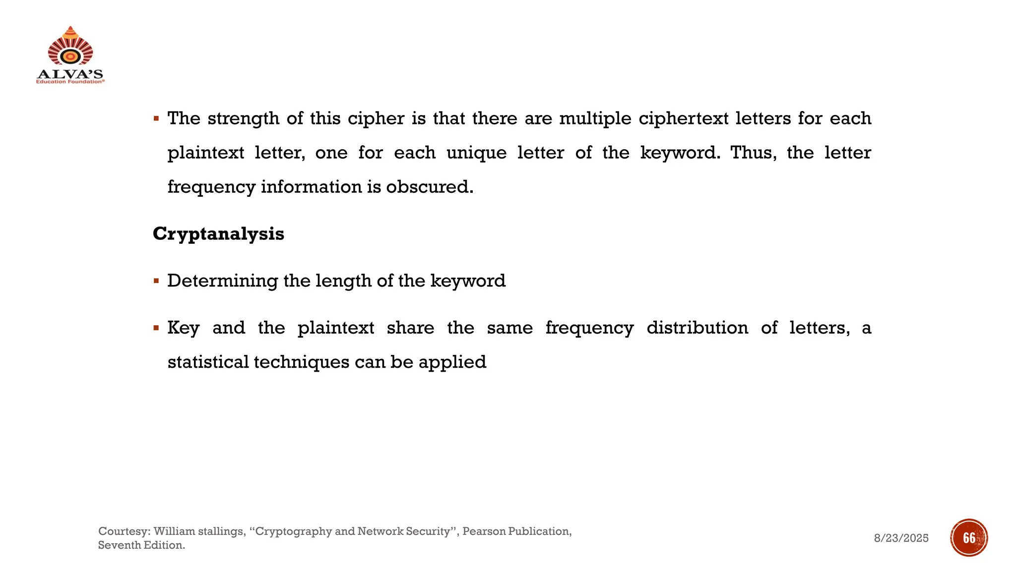 ▪ The strength of this cipher is that there are multiple ciphertext letters for each
plaintext letter, one for each unique letter of the keyword. Thus, the letter
frequency information is obscured.
Cryptanalysis
▪ Determining the length of the keyword
▪ Key and the plaintext share the same frequency distribution of letters, a
statistical techniques can be applied
8/23/2025
Courtesy: William stallings, “Cryptography and Network Security”, Pearson Publication,
Seventh Edition.
66
 