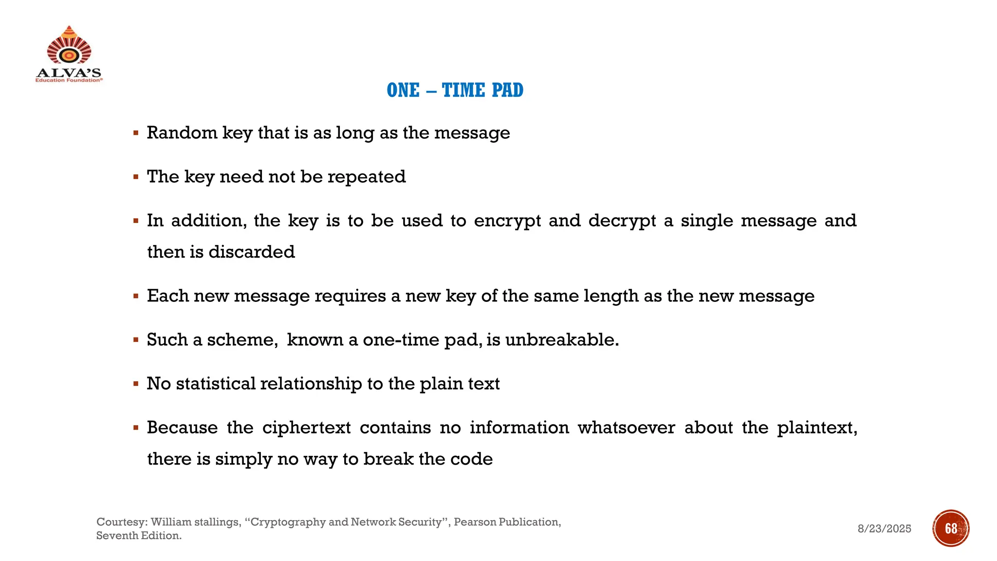 ONE – TIME PAD
▪ Random key that is as long as the message
▪ The key need not be repeated
▪ In addition, the key is to be used to encrypt and decrypt a single message and
then is discarded
▪ Each new message requires a new key of the same length as the new message
▪ Such a scheme, known a one-time pad, is unbreakable.
▪ No statistical relationship to the plain text
▪ Because the ciphertext contains no information whatsoever about the plaintext,
there is simply no way to break the code
8/23/2025
Courtesy: William stallings, “Cryptography and Network Security”, Pearson Publication,
Seventh Edition.
68
 