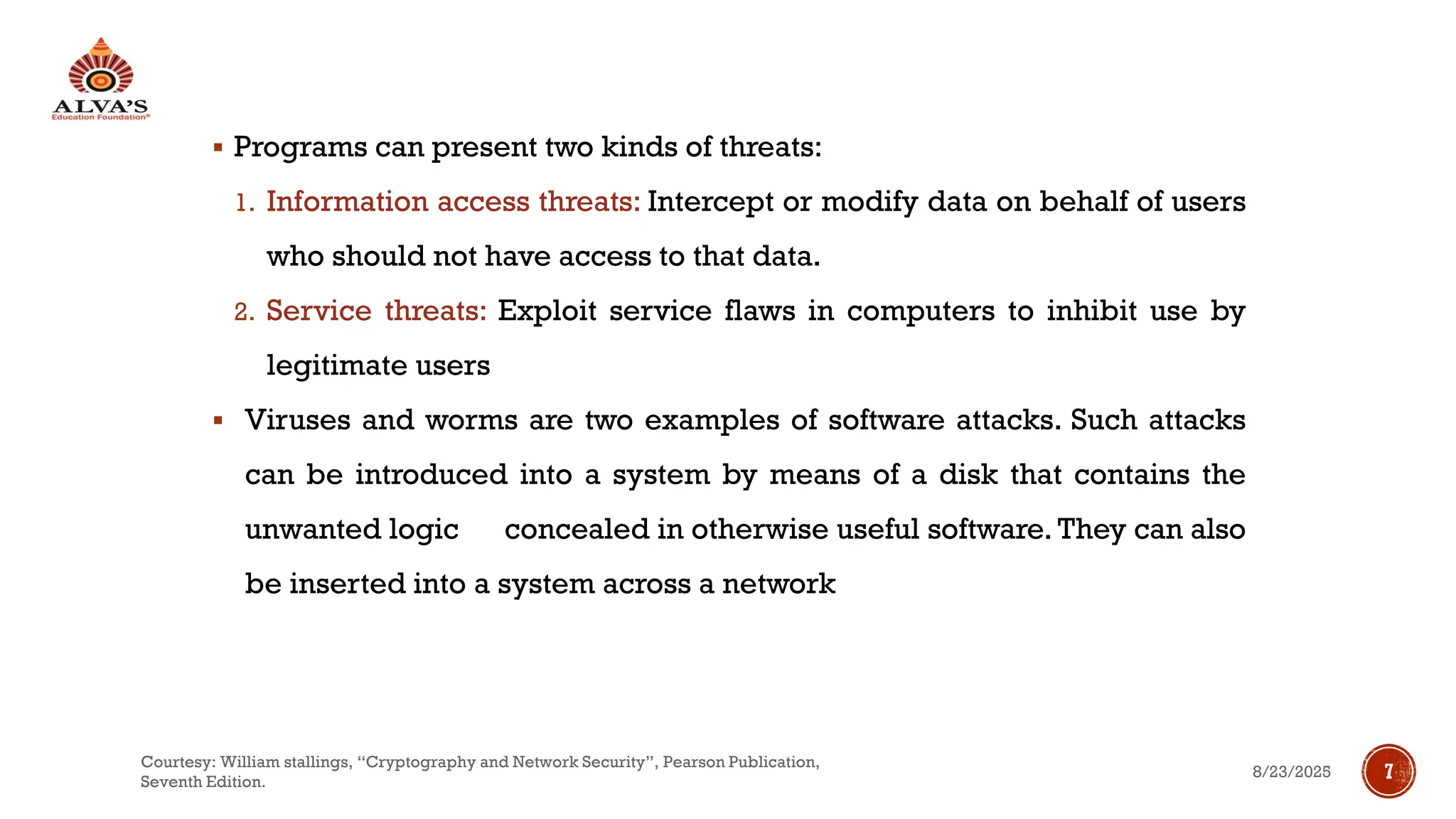 ▪ Programs can present two kinds of threats:
1. Information access threats: Intercept or modify data on behalf of users
who should not have access to that data.
2. Service threats: Exploit service flaws in computers to inhibit use by
legitimate users
▪ Viruses and worms are two examples of software attacks. Such attacks
can be introduced into a system by means of a disk that contains the
unwanted logic concealed in otherwise useful software. They can also
be inserted into a system across a network
8/23/2025
Courtesy: William stallings, “Cryptography and Network Security”, Pearson Publication,
Seventh Edition.
7
 