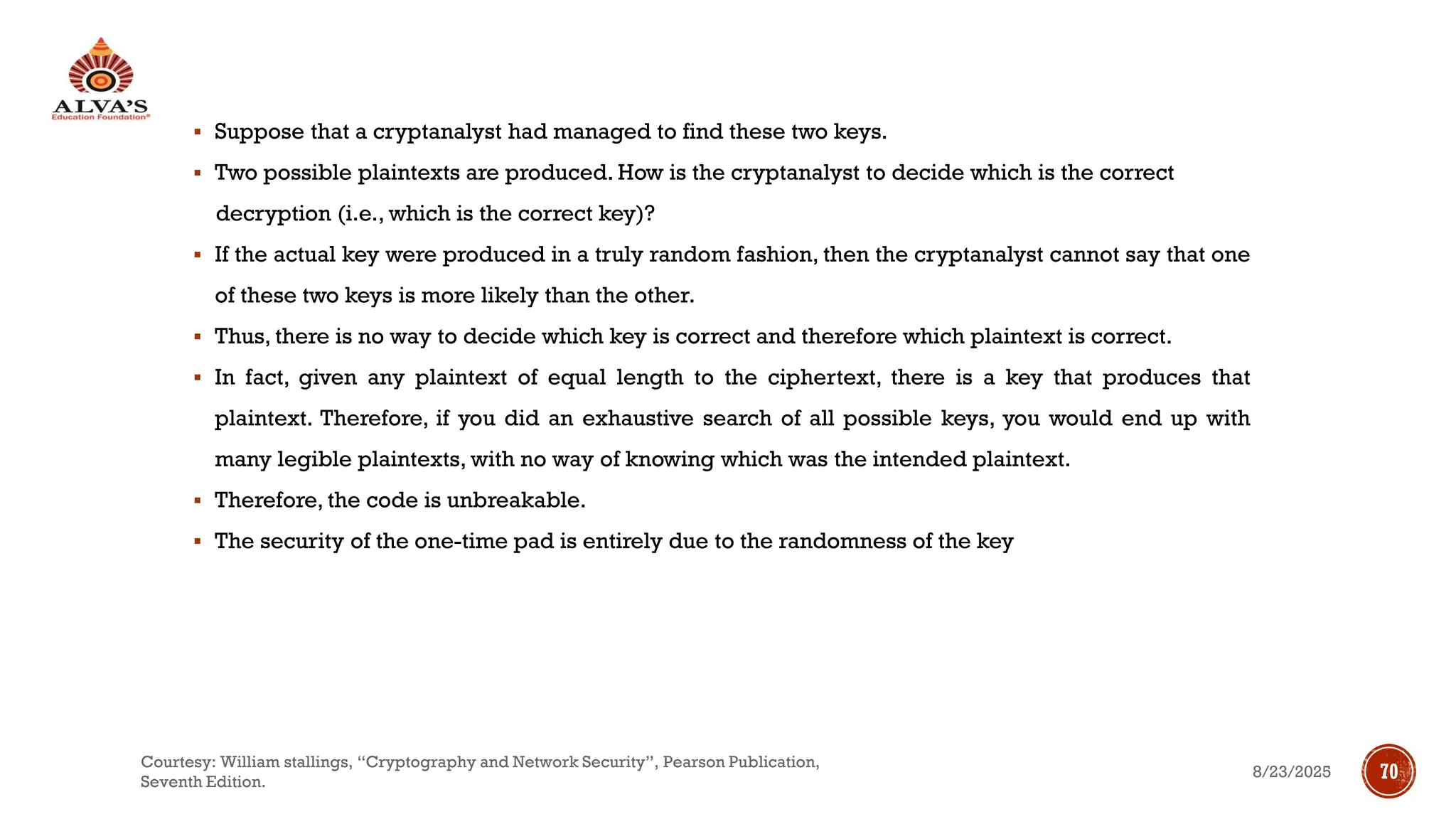 ▪ Suppose that a cryptanalyst had managed to find these two keys.
▪ Two possible plaintexts are produced. How is the cryptanalyst to decide which is the correct
decryption (i.e., which is the correct key)?
▪ If the actual key were produced in a truly random fashion, then the cryptanalyst cannot say that one
of these two keys is more likely than the other.
▪ Thus, there is no way to decide which key is correct and therefore which plaintext is correct.
▪ In fact, given any plaintext of equal length to the ciphertext, there is a key that produces that
plaintext. Therefore, if you did an exhaustive search of all possible keys, you would end up with
many legible plaintexts, with no way of knowing which was the intended plaintext.
▪ Therefore, the code is unbreakable.
▪ The security of the one-time pad is entirely due to the randomness of the key
8/23/2025
Courtesy: William stallings, “Cryptography and Network Security”, Pearson Publication,
Seventh Edition.
70
 