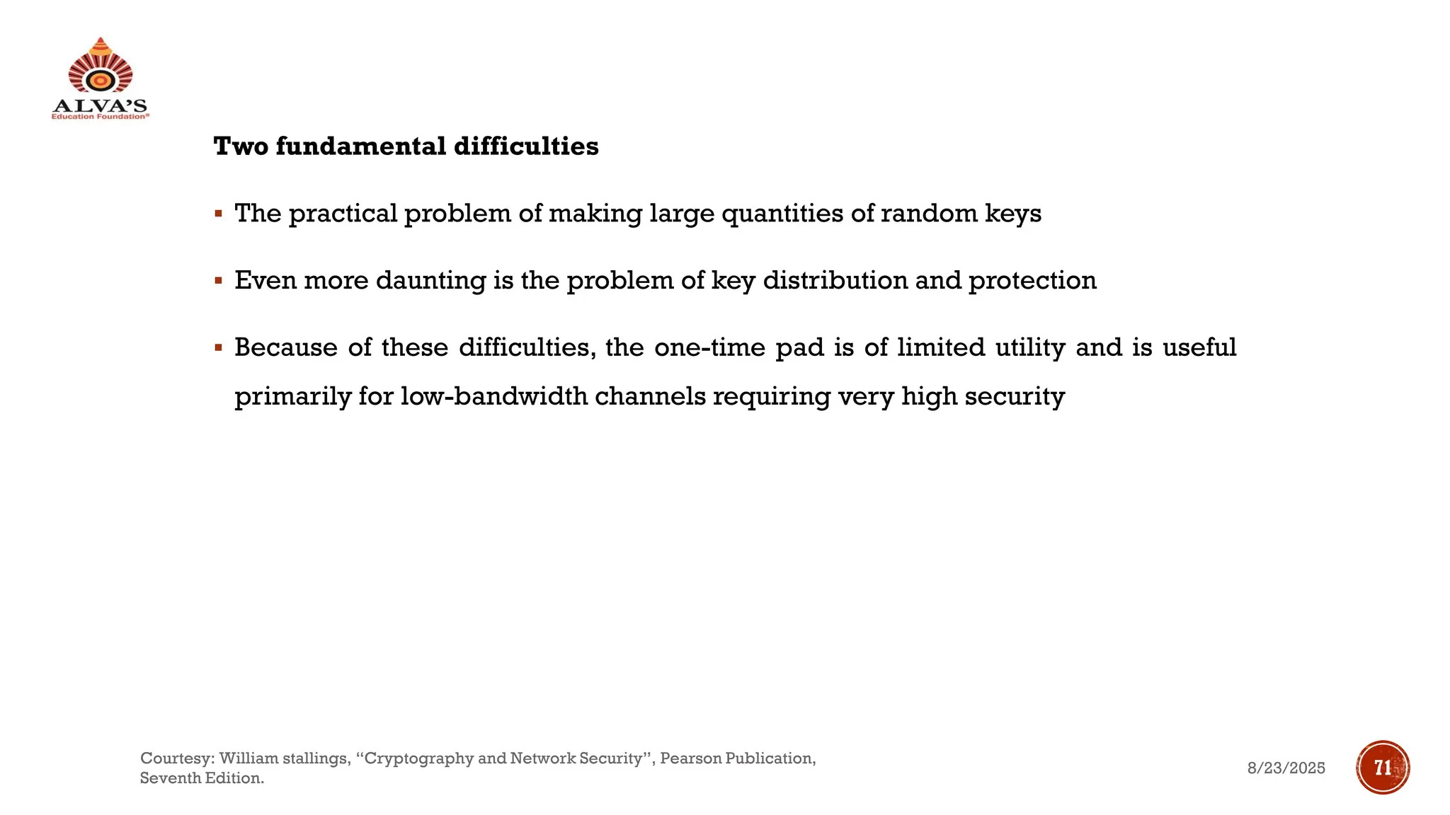 Two fundamental difficulties
▪ The practical problem of making large quantities of random keys
▪ Even more daunting is the problem of key distribution and protection
▪ Because of these difficulties, the one-time pad is of limited utility and is useful
primarily for low-bandwidth channels requiring very high security
8/23/2025
Courtesy: William stallings, “Cryptography and Network Security”, Pearson Publication,
Seventh Edition.
71
 