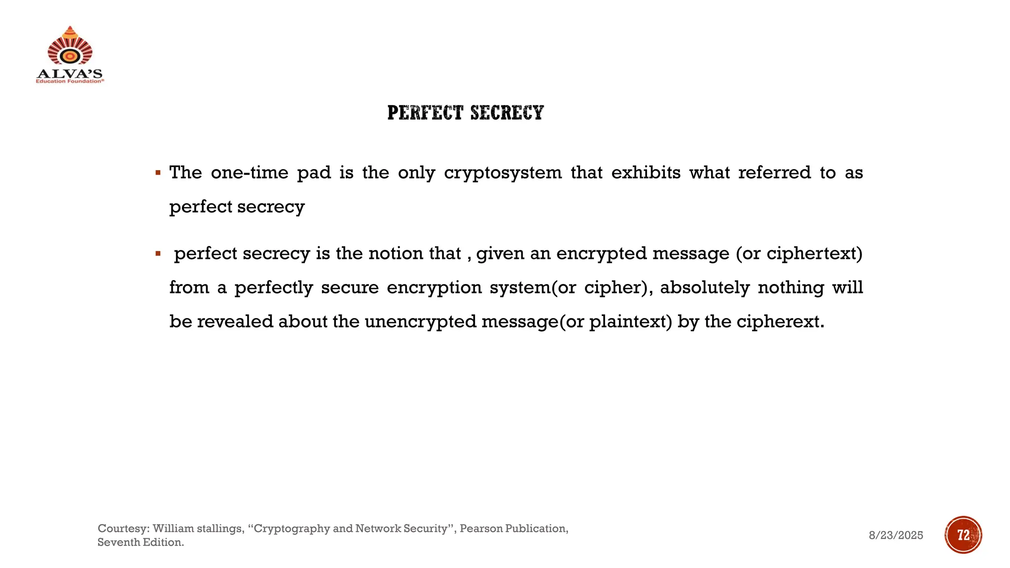 PERFECT SECRECY
▪ The one-time pad is the only cryptosystem that exhibits what referred to as
perfect secrecy
▪ perfect secrecy is the notion that , given an encrypted message (or ciphertext)
from a perfectly secure encryption system(or cipher), absolutely nothing will
be revealed about the unencrypted message(or plaintext) by the cipherext.
8/23/2025
Courtesy: William stallings, “Cryptography and Network Security”, Pearson Publication,
Seventh Edition.
72
 