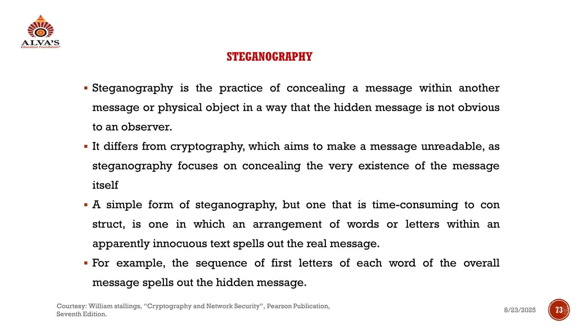 STEGANOGRAPHY
▪ Steganography is the practice of concealing a message within another
message or physical object in a way that the hidden message is not obvious
to an observer.
▪ It differs from cryptography, which aims to make a message unreadable, as
steganography focuses on concealing the very existence of the message
itself
▪ A simple form of steganography, but one that is time-consuming to con
struct, is one in which an arrangement of words or letters within an
apparently innocuous text spells out the real message.
▪ For example, the sequence of first letters of each word of the overall
message spells out the hidden message.
8/23/2025
Courtesy: William stallings, “Cryptography and Network Security”, Pearson Publication,
Seventh Edition.
73
 