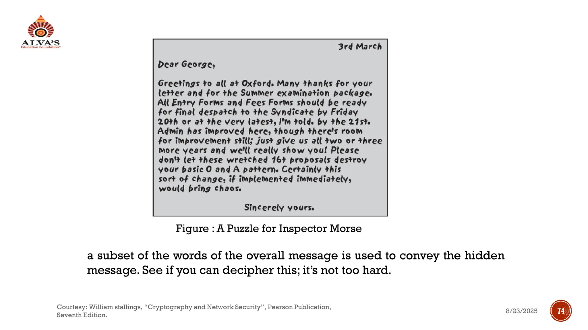 Figure : A Puzzle for Inspector Morse
a subset of the words of the overall message is used to convey the hidden
message. See if you can decipher this; it’s not too hard.
8/23/2025
Courtesy: William stallings, “Cryptography and Network Security”, Pearson Publication,
Seventh Edition.
74
 