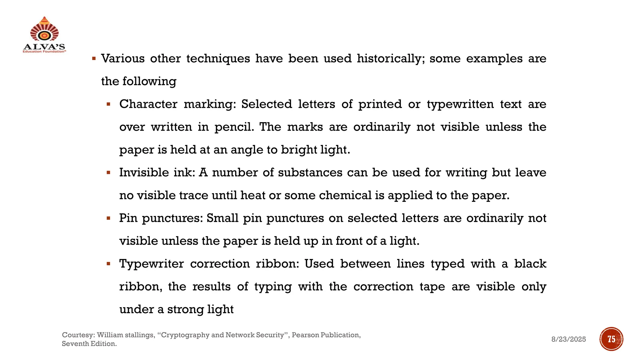 ▪ Various other techniques have been used historically; some examples are
the following
▪ Character marking: Selected letters of printed or typewritten text are
over written in pencil. The marks are ordinarily not visible unless the
paper is held at an angle to bright light.
▪ Invisible ink: A number of substances can be used for writing but leave
no visible trace until heat or some chemical is applied to the paper.
▪ Pin punctures: Small pin punctures on selected letters are ordinarily not
visible unless the paper is held up in front of a light.
▪ Typewriter correction ribbon: Used between lines typed with a black
ribbon, the results of typing with the correction tape are visible only
under a strong light
8/23/2025
Courtesy: William stallings, “Cryptography and Network Security”, Pearson Publication,
Seventh Edition.
75
 