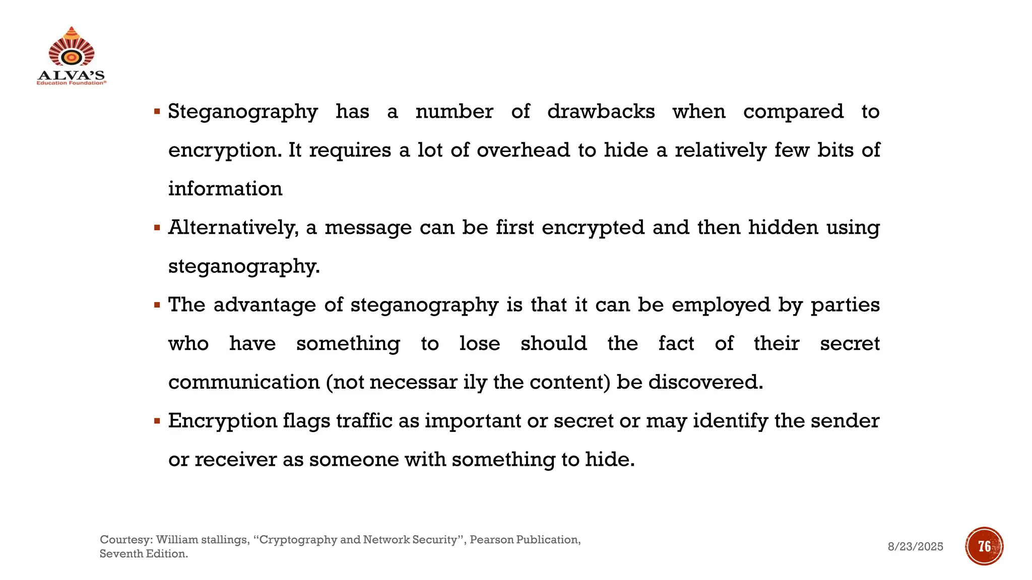 ▪ Steganography has a number of drawbacks when compared to
encryption. It requires a lot of overhead to hide a relatively few bits of
information
▪ Alternatively, a message can be first encrypted and then hidden using
steganography.
▪ The advantage of steganography is that it can be employed by parties
who have something to lose should the fact of their secret
communication (not necessar ily the content) be discovered.
▪ Encryption flags traffic as important or secret or may identify the sender
or receiver as someone with something to hide.
8/23/2025
Courtesy: William stallings, “Cryptography and Network Security”, Pearson Publication,
Seventh Edition.
76
 