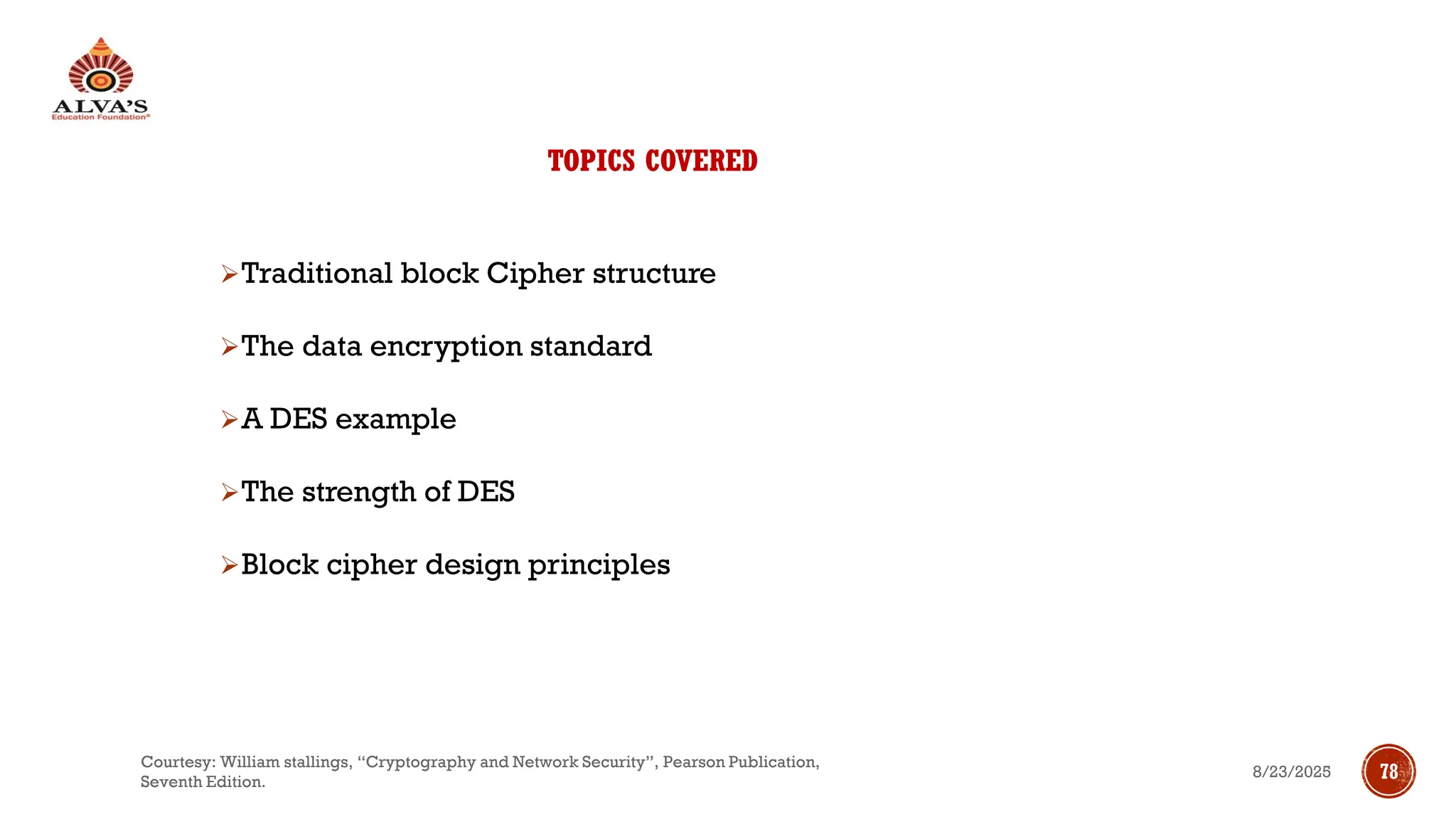 TOPICS COVERED
➢Traditional block Cipher structure
➢The data encryption standard
➢A DES example
➢The strength of DES
➢Block cipher design principles
8/23/2025
Courtesy: William stallings, “Cryptography and Network Security”, Pearson Publication,
Seventh Edition.
78
 