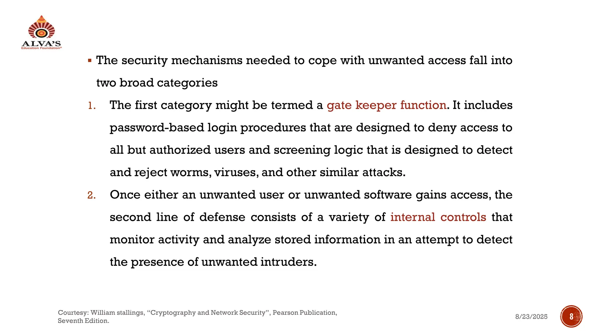 ▪ The security mechanisms needed to cope with unwanted access fall into
two broad categories
1. The first category might be termed a gate keeper function. It includes
password-based login procedures that are designed to deny access to
all but authorized users and screening logic that is designed to detect
and reject worms, viruses, and other similar attacks.
2. Once either an unwanted user or unwanted software gains access, the
second line of defense consists of a variety of internal controls that
monitor activity and analyze stored information in an attempt to detect
the presence of unwanted intruders.
8/23/2025
Courtesy: William stallings, “Cryptography and Network Security”, Pearson Publication,
Seventh Edition.
8
 