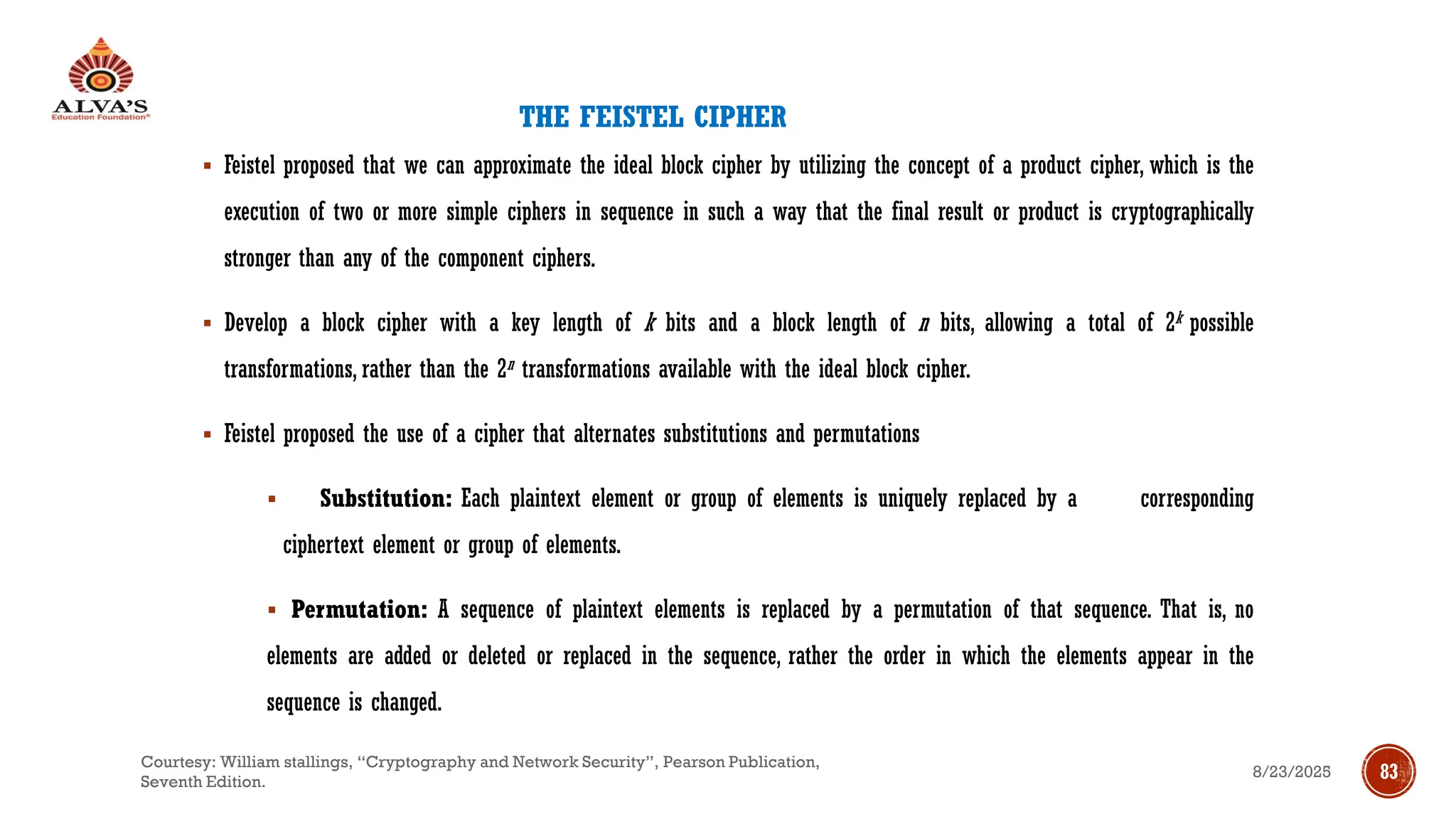 THE FEISTEL CIPHER
▪ Feistel proposed that we can approximate the ideal block cipher by utilizing the concept of a product cipher, which is the
execution of two or more simple ciphers in sequence in such a way that the final result or product is cryptographically
stronger than any of the component ciphers.
▪ Develop a block cipher with a key length of k bits and a block length of n bits, allowing a total of 2k possible
transformations, rather than the 2n transformations available with the ideal block cipher.
▪ Feistel proposed the use of a cipher that alternates substitutions and permutations
▪ Substitution: Each plaintext element or group of elements is uniquely replaced by a corresponding
ciphertext element or group of elements.
▪ Permutation: A sequence of plaintext elements is replaced by a permutation of that sequence. That is, no
elements are added or deleted or replaced in the sequence, rather the order in which the elements appear in the
sequence is changed.
8/23/2025
Courtesy: William stallings, “Cryptography and Network Security”, Pearson Publication,
Seventh Edition.
83
 