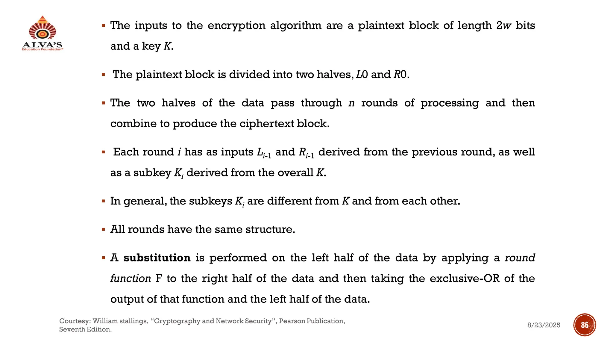 ▪ The inputs to the encryption algorithm are a plaintext block of length 2w bits
and a key K.
▪ The plaintext block is divided into two halves, L0 and R0.
▪ The two halves of the data pass through n rounds of processing and then
combine to produce the ciphertext block.
▪ Each round i has as inputs Li-1 and Ri-1 derived from the previous round, as well
as a subkey Ki derived from the overall K.
▪ In general, the subkeys Ki are different from K and from each other.
▪ All rounds have the same structure.
▪ A substitution is performed on the left half of the data by applying a round
function F to the right half of the data and then taking the exclusive-OR of the
output of that function and the left half of the data.
8/23/2025
Courtesy: William stallings, “Cryptography and Network Security”, Pearson Publication,
Seventh Edition.
86
 