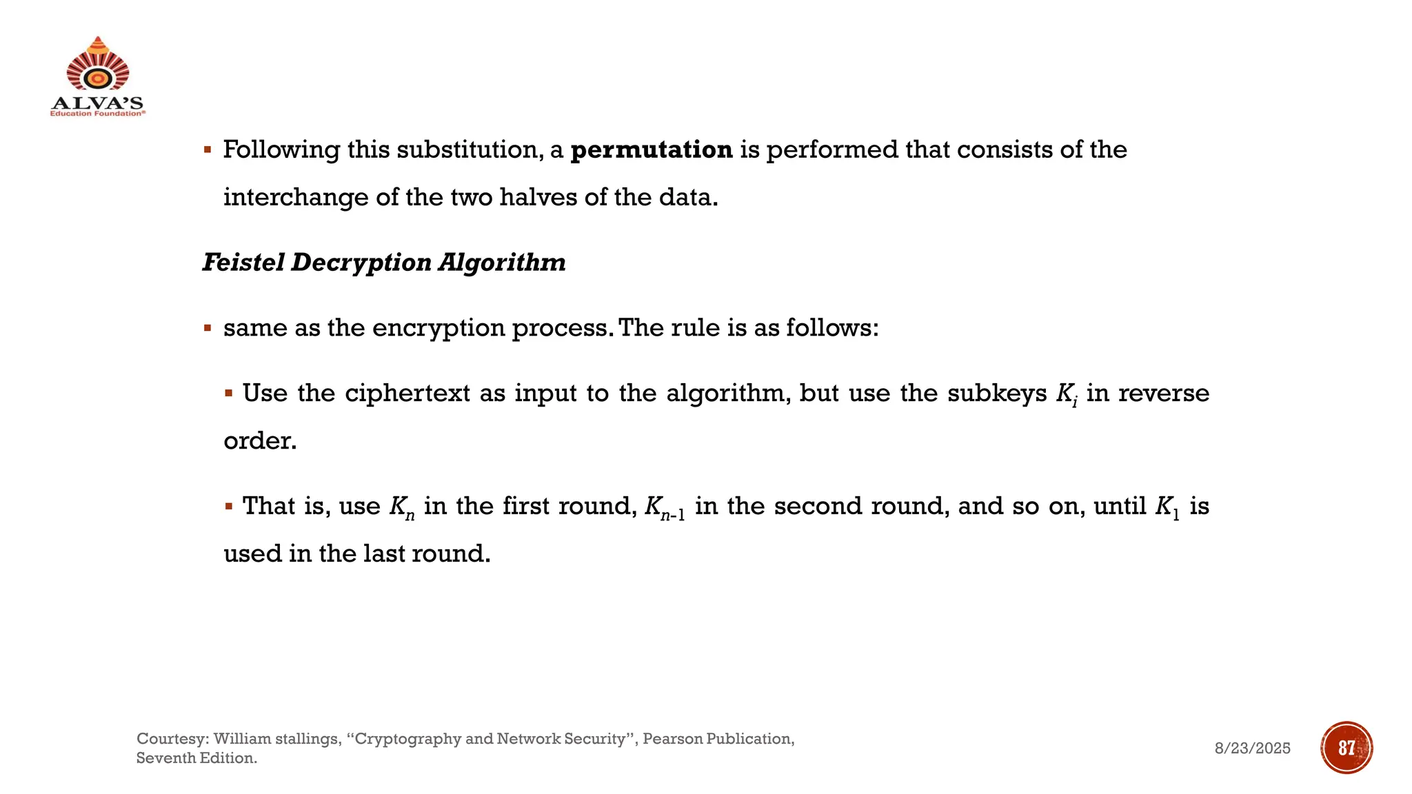 ▪ Following this substitution, a permutation is performed that consists of the
interchange of the two halves of the data.
Feistel Decryption Algorithm
▪ same as the encryption process.The rule is as follows:
▪ Use the ciphertext as input to the algorithm, but use the subkeys Ki in reverse
order.
▪ That is, use Kn in the first round, Kn-1 in the second round, and so on, until K1 is
used in the last round.
8/23/2025
Courtesy: William stallings, “Cryptography and Network Security”, Pearson Publication,
Seventh Edition.
87
 